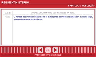 REGIMENTO INTERNO
CAPÍTULO I: DA ELEIÇÃO

Art. 30

DURAÇÃO DO MANDATO DOS MEMBROS DA MESA

Caput

O mandato dos membros da Mesa será de 2 (dois) anos, permitida a reeleição para o mesmo cargo,
independentemente de Legislatura.

SAIR
PROFESSOR ANTÔNIO ARAÚJO

 
