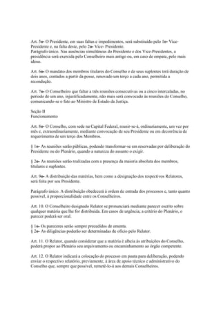 Art. 5o- O Presidente, em suas faltas e impedimentos, será substituído pelo 1o- Vice-
Presidente e, na falta deste, pelo 2o- Vice- Presidente.
Parágrafo único. Nas ausências simultâneas do Presidente e dos Vice-Presidentes, a
presidência será exercida pelo Conselheiro mais antigo ou, em caso de empate, pelo mais
idoso.
Art. 6o- O mandato dos membros titulares do Conselho e de seus suplentes terá duração de
dois anos, contados a partir da posse, renovado um terço a cada ano, permitida a
recondução.
Art. 7o- O Conselheiro que faltar a três reuniões consecutivas ou a cinco intercaladas, no
período de um ano, injustificadamente, não mais será convocado às reuniões do Conselho,
comunicando-se o fato ao Ministro de Estado da Justiça.
Seção II
Funcionamento
Art. 8o- O Conselho, com sede na Capital Federal, reunir-se-á, ordinariamente, um vez por
mês e, extraordinariamente, mediante convocação de seu Presidente ou em decorrência de
requerimento de um terço dos Membros.
§ 1o- As reuniões serão públicas, podendo transformar-se em reservadas por deliberação do
Presidente ou do Plenário, quando a natureza do assunto o exigir.
§ 2o- As reuniões serão realizadas com a presença da maioria absoluta dos membros,
titulares e suplentes.
Art. 9o- A distribuição das matérias, bem como a designação dos respectivos Relatores,
será feita por seu Presidente.
Parágrafo único. A distribuição obedecerá à ordem de entrada dos processos e, tanto quanto
possível, à proporcionalidade entre os Conselheiros.
Art. 10. O Conselheiro designado Relator se pronunciará mediante parecer escrito sobre
qualquer matéria que lhe for distribuída. Em casos de urgência, a critério do Plenário, o
parecer poderá ser oral.
§ 1o- Os pareceres serão sempre precedidos de ementa.
§ 2o- As diligências poderão ser determinadas de ofício pelo Relator.
Art. 11. O Relator, quando considerar que a matéria é alheia às atribuições do Conselho,
poderá propor ao Plenário seu arquivamento ou encaminhamento ao órgão competente.
Art. 12. O Relator indicará a colocação do processo em pauta para deliberação, podendo
enviar o respectivo relatório, previamente, à área de apoio técnico e administrativo do
Conselho que, sempre que possível, remetê-lo-á aos demais Conselheiros.
 