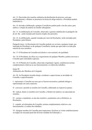 Art. 13. Decorridas três reuniões ordinárias da distribuição do processo, sem que,
justificadamente, o Relator se pronuncie na forma do artigo anterior, o Presidente poderá
redistribuí-lo.
Art. 14. Iniciada a deliberação, qualquer Conselheiro poderá pedir vista dos autos, para
análise e votação da matéria na reunião subseqüente.
Art. 15. As deliberações do Conselho, observado o quorum estabelecido no parágrafo 2o-
do art. 8o- , serão tomadas pela maioria simples dos presentes.
Art. 16. As deliberações, quando tomadas por meio de Resoluções, serão assinadas pelo
Presidente e pelo Relator.
Parágrafo único. As Resoluções do Conselho poderão ser revistas a qualquer tempo, por
indicação do Presidente ou de qualquer Conselheiro, desde que aprovada a revisão pela
maioria de seus membros.
Art. 17. O Presidente do Conselho terá direito a voto nominal e de qualidade.
Art. 18. O Presidente, de ofício ou a requerimento de qualquer Membro, poderá convocar o
Conselho para solenidades especiais.
Art. 19. O Plenário do Conselho, observada a legislação vigente, estabelecerá normas
complementares relativas ao seu funcionamento e à ordem dos trabalhos.
Seção III
Atribuições dos Membros do Colegiado
Art. 20. Ao Presidente incumbe dirigir, coordenar e supervisionar as atividades do
Conselho e especificamente:
I - representar o Conselho nos atos que se fizerem necessários, podendo delegar a
representação em casos especiais;
II - convocar e presidir as reuniões do Conselho, elaborando as respectivas pautas;
III - indicar, dentre os membros do Conselho, o Relator de matéria a ser apreciada nas
reuniões;
IV - assinar o expediente, as atas das reuniões e, juntamente com os Relatores, as
Resoluções;
V - expedir, ad referendum do Conselho, normas complementares relativas a seu
funcionamento e à ordem dos trabalhos;
VI - designar membro do Conselho para inspecionar, fiscalizar ou visitar estabelecimentos
ou órgãos de execução penal das diversas unidades da Federação; e
 