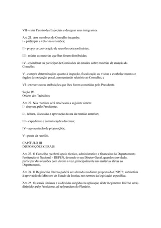 VII - criar Comissões Especiais e designar seus integrantes.
Art. 21. Aos membros do Conselho incumbe:
I - participar e votar nas reuniões;
II - propor a convocação de reuniões extraordinárias;
III - relatar as matérias que lhes forem distribuídas;
IV - coordenar ou participar de Comissões de estudos sobre matérias de atuação do
Conselho;
V - cumprir determinações quanto à inspeção, fiscalização ou visitas a estabelecimentos e
órgãos de execução penal, apresentando relatório ao Conselho; e
VI - exercer outras atribuições que lhes forem cometidas pelo Presidente.
Seção IV
Ordem dos Trabalhos
Art. 22. Nas reuniões será observada a seguinte ordem:
I - abertura pelo Presidente;
II - leitura, discussão e aprovação da ata da reunião anterior;
III - expediente e comunicações diversas;
IV - apresentação de proposições;
V - pauta da reunião.
CAPÍTULO III
DISPOSIÇÕES GERAIS
Art. 23. O Conselho receberá apoio técnico, administrativo e financeiro do Departamento
Penitenciário Nacional - DEPEN, devendo o seu Diretor-Geral, quando convidado,
participar das reuniões com direito a voz, principalmente nas matérias afetas ao
Departamento.
Art. 24. O Regimento Interno poderá ser alterado mediante proposta do CNPCP, submetida
à aprovação do Ministro de Estado da Justiça, nos termos da legislação específica.
Art. 25. Os casos omissos e as dúvidas surgidas na aplicação deste Regimento Interno serão
dirimidos pelo Presidente, ad referendum do Plenário.
 