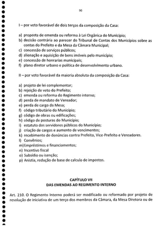 e
e
e
e
e
e
e
e
e
a
IQ']
- por voto favorável de dois terços da composição da Casa:
a) proposta de emenda ou reforma à Lei Orgânica do Município;
b) decisão contrária ao parecer do Tribunal de Contas dos Municípios sobre as
contas do Prefeito e da Mesa da Câmara Municipal;
c) concessão de serviços públicos;
d) alienação e aquisição de bens imóveis pelo município;
e) concessão de honrarias municipais;
f) plano diretor urbano e política de desenvolvimento urbano.
II - por voto favorável da maioria absoluta da composição da Casa:
a) projeto de lei complementar;
b) rejeição de veto do Prefeito;
c) emenda ou reforma do Regimento interno;
d) perda de mandato de Vereador;
e) perda de cargo da Mesa;
f) código tributário do Município;
g) código de obras ou edificações;
h) código de posturas do Município;
1) estatuto dos servidores públicos do Município;
j) criação de cargos e aumento de vencimentos;
k) recebimento de denúncias contra Prefeito, Vice-Prefeito e Vereadores.
1) Convênios;
m) Empréstimos e financiamentos;
n) Incentivo fiscal
o) Subsídio ou isenção;
p) Anistia, redução de base de calculo de impostos.
CAPÍTULO VII
DAS EMENDAS AO REGIMENTO INTERNO
Art. 210. O Regimento Interno poderá ser modificado ou reformado por projeto de
resolução de iniciativa de um terço dos membros da Câmara, da Mesa Diretora ou de
 