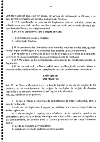 1
1
1
1
1
1
1
1
1
1
e
e
e
e
1
e
e
e
e
e
e
e
e
ea
91
Comissão Especial para esse fim criada, em virtude de deliberação da Câmara, e da
qual deverá fazer parte um membro da Comissão Diretora.
§ 12 A modificação ou reforma do Regimento Interno terá dois turnos de
votação, com interstício de duas sessões e será aprovado pela maioria absoluta dos
membros da Câmara, em votação nominal.
§ 22 Lido no Expediente, será o projeto enviado:
- à Comissão de Justiça e Redação;
II - à Comissão Diretora.
§ 39 Os pareceres das Comissões serão emitidos no prazo de dez dias, quando
for de simples modificação, e no de quinze dias, quando se tratar de reforma.
§ 49 Aplicam-se a tramitação do projeto de alteração ou reforma do Regimento
interno as normas estabelecidas para os demais projetos de resolução.
§ 52 A Mesa fará, ao fim de legislatura, consolidação das modificações feitas no
Regimento.
§ 62 Na consolidação, a Mesa poderá sem modificação de matéria alterar a
ordenação das matérias e fazer as correções de redação que tornarem necessárias.
CAPÍTULO VIII
DOS PROJETOS
Art. 211. A Câmara Municipal exerce a função legislativa por via de projeto de lei
ordinária ou lei complementar, de projeto de resolução, de projeto de decreto
legislativo e de proposta de emenda à Lei Orgânica do Município.
Art. 212. Destinam-se os projetos:
- de lei, à regular as matérias de competência do Poder Legislativo, com a
sanção do Prefeito;
II - de decreto legislativo, à regular as matérias de exclusiva competência do
Poder Legislativo;
III - de resolução à regular, com eficiência de lei ordinária, matéria de
competência privativa da Câmara Municipal de caráter político processual, legislativa
ou administrativa, ou quando deva a Câmara pronunciar-se em casos concretos
como:
a) perda de mandato de Vereadores;
b) criação de comissão parlamentar de inquérito;
 