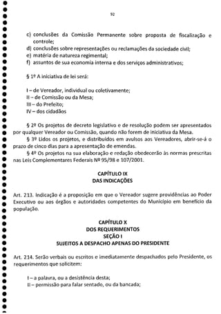 e
e
e
e
e
e
e
e
e
e
e
e
e
e
e
e
a
92
c) conclusões da Comissão Permanente sobre proposta de fiscalização e
controle;
d) conclusões sobre representações ou reclamações da sociedade civil;
e) matéria de natureza regimental;
f) assuntos de sua economia interna e dos serviços administrativos;
§ 19 A iniciativa de lei será:
- de Vereador, individual ou coletivamente;
II - de Comissão ou da Mesa;
III - do Prefeito;
IV - dos cidadãos
§ 22 Os projetos de decreto legislativo e de resolução podem ser apresentados
por qualquer Vereador ou Comissão, quando não forem de iniciativa da Mesa.
§ 39 Lidos os projetos, e distribuídos em avulsos aos Vereadores, abrir-se-á o
prazo de cinco dias para a apresentação de emendas.
§ 49 Os projetos na sua elaboração e redação obedecerão às normas prescritas
nas Leis Complementares Federais N2 95/98 e 107/2001.
CAPÍTULO IX
DAS INDICAÇÕES
Art. 213. Indicação é a proposição em que o Vereador sugere providências ao Poder
Executivo ou aos órgãos e autoridades competentes do Município em benefício da
população.
CAPÍTULO X
DOS REQUERIMENTOS
SEÇÃO 1
SUJEITOS A DESPACHO APENAS DO PRESIDENTE
Art. 214. Serão verbais ou escritos e imediatamente despachados pelo Presidente, os
requerimentos que solicitem:
- a palavra, ou a desistência desta;
II - permissão para falar sentado, ou da bancada;
 