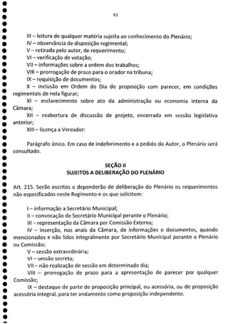 e
e
e
e
e
e
e
e
e
e
e
e
e
e
e
e
e
e
e
e
e
e
e
e
e
a
93
Ilt - leitura de qualquer matéria sujeita ao conhecimento do Plenário;
IV - observância de disposição regimental;
V - retirada pelo autor, de requerimento;
VI - verificação de votação;
VII - informações sobre a ordem dos trabalhos;
VIII - prorrogação de prazo para o orador na tribuna;
IX - requisição de documentos;
X - inclusão em Ordem do Dia de proposição com parecer, em condições
regimentais de nela figurar;
XI - esclarecimento sobre ato da administração ou economia interna da
Câmara;
XII - reabertura de discussão de projeto, encerrada em sessão legislativa
anterior;
XIII - licença a Vereador:
Parágrafo único. Em caso de indeferimento e a pedido do Autor, o Plenário será
consultado.
SEÇÃO II
SUJEITOS A DELIBERAÇÃO DO PLENÁRIO
Art. 215. Serão escritos e dependerão de deliberação do Plenário os requerimentos
não especificados neste Regimento e os que solicitem:
- informação a Secretário Municipal;
II - convocação de Secretário Municipal perante o Plenário;
III - representação da Câmara por Comissão Externa;
IV - inserção, nos anais da Câmara, de informações e documentos, quando
mencionados e não lidos integralmente por Secretário Municipal perante o Plenário
ou Comissão;
V - sessão extraordinária;
VI - sessão secreta;
VII - não realização de sessão em determinado dia;
VIII - prorrogação de prazo para a apresentação de parecer por qualquer
Comissão;
IX - destaque de parte de proposição principal, ou acessória, ou de proposição
acessória integral, para ter andamento como proposição independente.
 