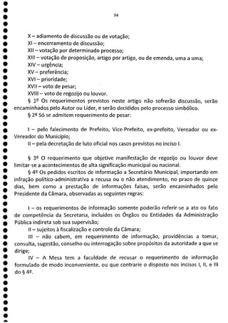 1
1
1
1
1
1
1
1
1
1
1
1
1
1
0
O
1
O
O
O
O
O
O
a
X - adiamento de discussão ou de votação;
XI - encerramento de discussão;
XII - votação por determinado processo;
XIII - votação de proposição, artigo por artigo, ou de emenda, uma a uma;
XIV— urgência;
XV - preferência;
XVI - prioridade;
XVII - voto de pesar;
XVIII - voto de regozijo ou louvor.
§ 12 Os requerimentos previstos neste artigo não sofrerão discussão, serão
encaminhados pelo Autor ou Líder, e serão decididos pelo processo simbólico.
§ 22 Só se admitem requerimento de pesar:
- pelo falecimento de Prefeito, Vice-Prefeito, ex-prefeito, Vereador ou ex-
Vereador do Município;
II - pela decretação de luto oficial nos casos previstos no inciso 1.
§ 39 O requerimento que objetive manifestação de regozijo ou louvor deve
limitar-se a acontecimentos de alta significação municipal ou nacional.
§ 42 Os pedidos escritos de informação a Secretário Municipal, importando em
infração político-administrativa a recusa ou o não atendimento, no prazo de quinze
dias, bem como a prestação de informações falsas, serão encaminhados pelo
Presidente da Câmara, observadas as seguintes regras:
- os requerimentos de informação somente poderão referir-se a ato ou fato
de competência da Secretaria, incluídos os Órgãos ou Entidades da Administração
Pública indireta sob sua supervisão;
II - sujeitos à fiscalização e controle da Câmara;
III - não cabem, em requerimento de informação, providências a tomar,
consulta, sugestão, conselho ou interrogação sobre propósitos da autoridade a que se
dirige;
IV - A Mesa tem a faculdade de recusar o requerimento de informação
formulado de modo inconveniente, ou que contrarie o disposto nos incisos 1, li, e III
do42.
 