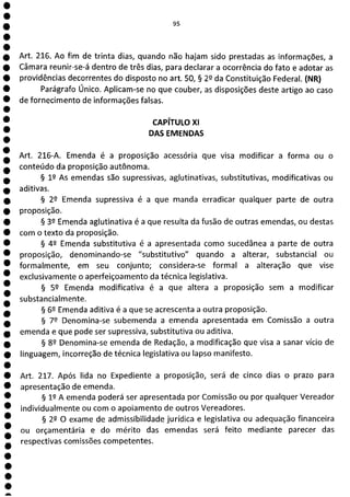 e
e
1
e
e
e
e
e
e
e
e
e
e
e
e
e
e
e
e
e
e
e
e
e
e
e
e
e
a
95
Art. 216. Ao fim de trinta dias, quando não hajam sido prestadas as informações, a
Câmara reunir-se-á dentro de três dias, para declarar a ocorrência do fato e adotar as
providências decorrentes do disposto no art. 50, § 2Q da Constituição Federal. (NR)
Parágrafo Único. Aplicam-se no que couber, as disposições deste artigo ao caso
de fornecimento de informações falsas.
CAPÍTULO Xl
DAS EMENDAS
Art. 216-A. Emenda é a proposição acessória que visa modificar a forma ou o
conteúdo da proposição autônoma.
§ 12 As emendas são supressivas, aglutinativas, substitutivas, modificativas ou
aditivas.
§ 22 Emenda supressiva é a que manda erradicar qualquer parte de outra
proposição.
§ 32 Emenda aglutinativa é a que resulta da fusão de outras emendas, ou destas
com o texto da proposição.
§ 42 Emenda substitutiva é a apresentada como sucedânea a parte de outra
proposição, denominando-se "substitutivo" quando a alterar, substancial ou
formalmente, em seu conjunto; considera-se formal a alteração que vise
exclusivamente o aperfeiçoamento da técnica legislativa.
§ 52 Emenda modificativa é a que altera a proposição sem a modificar
substancialmente.
§ 69 Emenda aditiva é a que se acrescenta a outra proposição.
§ 79 Denomina-se subemenda a emenda apresentada em Comissão a outra
emenda e que pode ser supressiva, substitutiva ou aditiva.
§ 82 Denomina-se emenda de Redação, a modificação que visa a sanar vício de
linguagem, incorreção de técnica legislativa ou lapso manifesto.
Art. 217. Após lida no Expediente a proposição, será de cinco dias o prazo para
apresentação de emenda.
§ 19 A emenda poderá ser apresentada por Comissão ou por qualquer Vereador
individualmente ou com o apoiamento de outros Vereadores.
§ 29 O exame de admissibilidade jurídica e legislativa ou adequação financeira
ou orçamentária e do mérito das emendas será feito mediante parecer das
respectivas comissões competentes.
 
