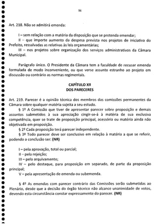 1
e
e
e
e
e
e
e
e
e
e
e
e
e
e
e
e
e
e
e
a
Ui
Art. 218. Não se admitirá emenda:
- sem relação com a matéria da disposição que se pretenda emendar;
II - que importe aumento da despesa prevista nos projetos de iniciativa do
Prefeito, ressalvadas as relativas às leis orçamentárias;
III - nos projetos sobre organização dos serviços administrativos da Câmara
Municipal.
Parágrafo único. O Presidente da Câmara tem a faculdade de recusar emenda
formulada de modo inconveniente, ou que verse assunto estranho ao projeto em
discussão ou contrário as normas regimentais.
CAPÍTULO XII
DOS PARECERES
Art. 219. Parecer é a opinião técnica dos membros das comissões permanentes da
Câmara sobre qualquer matéria sujeita a seu estudo.
§ 1 A Comissão que tiver de apresentar parecer sobre proposição e demais
assuntos submetidos à sua apreciação cingir-se-á à matéria de sua exclusiva
competência, quer se trate de proposição principal, acessória ou matéria ainda não
objetivada em proposição.
§ 22 Cada proposição terá parecer independente.
§ 32 Todo parecer deve ser conclusivo em relação à matéria a que se referir,
podendo a conclusão ser: (NR)
- pela aprovação, total ou parcial;
II - pela rejeição;
III - pelo arquivamento;
IV - pelo destaque, para proposição em separado, de parte da proposição
principal;
V - pela apresentação de emenda ou subemenda.
§ 42 As emendas com parecer contrário das Comissões serão submetidas ao
Plenário, desde que a decisão do órgão técnico não alcance unanimidade de votos,
devendo esta circunstância constar expressamente do parecer. (NR)
 