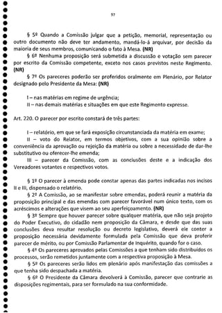 1
1
1
1
1
1
1
1
1
1
1
1
1
1
1
1
1
1
1
0
O
O
O
O
O
O
a
97
§ 59 Quando a Comissão julgar que a petição, memorial, representação ou
outro documento não deve ter andamento, mandá-lo-á arquivar, por decisão da
maioria de seus membros, comunicando o fato à Mesa. (NR)
§ 6P Nenhuma proposição será submetida a discussão e votação sem parecer
por escrito da Comissão competente, exceto nos casos previstos neste Regimento.
(N R)
§ 79 Os pareceres poderão ser proferidos oralmente em Plenário, por Relator
designado pelo Presidente da Mesa: (NR)
- nas matérias em regime de urgência;
II - nas demais matérias e situações em que este Regimento expresse.
Art. 220. O parecer por escrito constará de três partes:
- relatório, em que se fará exposição circunstanciada da matéria em exame;
ti - voto do Relator, em termos objetivos, com a sua opinião sobre a
conveniência da aprovação ou rejeição da matéria ou sobre a necessidade de dar-lhe
substitutivo ou oferecer-lhe emenda;
III - parecer da Comissão, com as conclusões deste e a indicação dos
Vereadores votantes e respectivos votos.
§ 12 O parecer à emenda pode constar apenas das partes indicadas nos incisos
li e III, dispensado o relatório.
§ 2P A Comissão, ao se manifestar sobre emendas, poderá reunir a matéria da
proposição principal e das emendas com parecer favorável num único texto, com os
acréscimos e alterações que visem ao seu aperfeiçoamento. (NR)
§ 39 Sempre que houver parecer sobre qualquer matéria, que não seja projeto
do Poder Executivo, do cidadão nem proposição da Câmara, e desde que das suas
conclusões deva resultar resolução ou decreto legislativo, deverá ele conter a
proposição necessária devidamente formulada pela Comissão que deva proferir
parecer de mérito, ou por Comissão Parlamentar de inquérito, quando for o caso.
§ 49 Os pareceres aprovados pelas Comissões a que tenham sido distribuídos os
processos, serão remetidos juntamente com a respectiva proposição à Mesa.
§ 59 Os pareceres serão lidos em plenário após manifestação das comissões a
que tenha sido despachada a matéria.
§ 6L1 O Presidente da Câmara devolverá à Comissão, parecer que contrarie as
disposições regimentais, para ser formulado na sua conformidade.
 