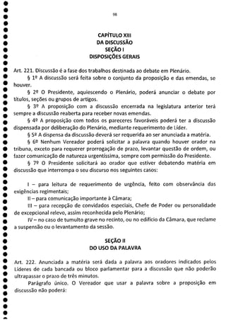 1
1
1
1
1
1
a
W.
CAPÍTULO XIII
DA DISCUSSÃO
SEÇÃO 1
DISPOSIÇÕES GERAIS
Art. 221. Discussão é a fase dos trabalhos destinada ao debate em Plenário.
§ 19 A discussão será feita sobre o conjunto da proposição e das emendas, se
houver.
§ 29 O Presidente, aquiescendo o Plenário, poderá anunciar o debate por
títulos, seções ou grupos de artigos.
§ 32 A proposição com a discussão encerrada na legislatura anterior terá
sempre a discussão reaberta para receber novas emendas.
§ 42 A proposição com todos os pareceres favoráveis poderá ter a discussão
dispensada por deliberação do Plenário, mediante requerimento de Líder.
§ 52 A dispensa da discussão deverá ser requerida ao ser anunciada a matéria.
§ 62 Nenhum Vereador poderá solicitar a palavra quando houver orador na
tribuna, exceto para requerer prorrogação de prazo, levantar questão de ordem, ou
fazer comunicação de natureza urgentíssima, sempre com permissão do Presidente.
§ 72 O Presidente solicitará ao orador que estiver debatendo matéria em
discussão que interrompa o seu discurso nos seguintes casos:
- para leitura de requerimento de urgência, feito com observância das
exigências regimentais;
II - para comunicação importante à Câmara;
III - para recepção de convidados especiais, Chefe de Poder ou personalidade
de excepcional relevo, assim reconhecida pelo Plenário;
IV - no caso de tumulto grave no recinto, ou no edifício da Câmara, que reclame
a suspensão ou o levantamento da sessão.
SEÇÃO li
DO USO DA PALAVRA
Art. 222. Anunciada a matéria será dada a palavra aos oradores indicados pelos
Líderes de cada bancada ou bloco parlamentar para a discussão que não poderão
ultrapassar o prazo de três minutos.
Parágrafo único, O Vereador que usar a palavra sobre a proposição em
discussão não poderá:
 