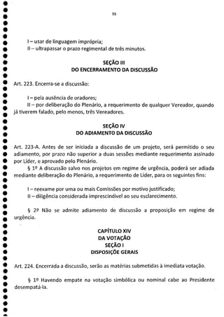 e
e
e
e
e
e
e
e
e
e
e
e
e
e
e
e
e
e
e
e
e
e
e
e
e
e
e
e
e
e
a
ÊM
1 - usar de linguagem imprópria;
II - ultrapassar o prazo regimental de três minutos.
SEÇÃO III
DO ENCERRAMENTO DA DISCUSSÃO
Art. 223. Encerra-se a discussão:
- pela ausência de oradores;
II - por deliberação do Plenário, a requerimento de qualquer Vereador, quando
já tiverem falado ) pelo menos, três Vereadores.
SEÇÃO IV
DO ADIAMENTO DA DISCUSSÃO
Art. 223-A. Antes de ser iniciada a discussão de um projeto, será permitido o seu
adiamento, por prazo não superior a duas sessões mediante requerimento assinado
por Líder, e aprovado pelo Plenário.
§ 12 A discussão salvo nos projetos em regime de urgência, poderá ser adiada
mediante deliberação do Plenário, a requerimento de Líder, para os seguintes fins:
- reexame por uma ou mais Comissões por motivo justificado;
II - diligência considerada imprescindível ao seu esclarecimento.
§ 29 Não se admite adiamento de discussão a proposição em regime de
urgência.
CAPÍTULO XIV
DA VOTAÇÃO
SEÇÃO 1
DISPOSIÇÕE GERAIS
Art. 224. Encerrada a discussão, serão as matérias submetidas à imediata votação.
§ 12 Havendo empate na votação simbólica ou nominal cabe ao Presidente
desempatá-la.
 