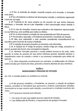 *
e
e
e
e
e
e
e
e
e
e
e
e
e
e
e
e
e
a
100
§ 29 Em se tratando de eleição, havendo empate será vencedor o Vereador
mais idoso.
§ 39 Se o Presidente se abstiver de desempatar votação, o substituto regimental
o fará em seu lugar.
§ 42 Tratando-se de causa própria ou de assunto em que tenha interesse
individual, o Vereador dar-se-á por impedido e fará comunicação nesse sentido à
Mesa.
§ 59 O voto do Vereador, mesmo que contrarie o da respectiva representação
ou sua liderança, será acolhido para todos os efeitos.
§ 62 Só se interromperá a votação de uma proposição por falta de quorum.
§ 72 Terminada a apuração, o Presidente proclamará o resultado da votação.
§ 82 Não será submetida a voto emenda considerada inconstitucional ou
injurídica pela Comissão de Justiça e Redação.
§ 99 A rejeição do projeto prejudica as emendas a ele oferecidas.
§ 10. A rejeição do 1 9 artigo do projeto, votado artigo por artigo, prejudica os
demais quando eles forem uma consequência daquele.
§ 11. Nenhum Vereador presente a sessão poderá escusar-se de votar, salvo
quando se tratar de assunto em que tenha interesse pessoal, devendo declarar o
impedimento antes da votação e sendo a sua presença computada para efeito de
quorum.
§ 12. Salvo disposição constitucional em contrário, as deliberações da Câmara
serão tomadas por maioria de votos, presente a maioria absoluta de seus membros.
SEÇÃO II
MODALIDADES E PROCESSO DE VOTAÇÃO
Art. 225. A votação poderá ser simbólica ou nominal.
§ 19 No processo simbólico, o Presidente, ao anunciar a votação de qualquer
matéria, convidará os Vereadores que aprovarem a matéria a permanecer sentados,
levantando-se os que votarem pela rejeição, e proclamará o resultado manifesto dos
votos.
§ 22 O processo nominal será utilizado:
- nos casos em que seja exigido quorum especial de votação;
II - por deliberação do Plenário, a requerimento de qualquer Vereador.
 