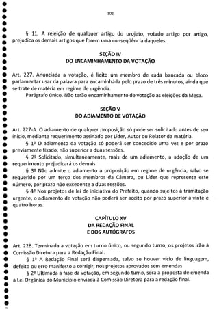 1
1
1
1
1
e
e
e
e
ea
102
§ 11. A rejeição de qualquer artigo do projeto, votado artigo por artigo,
prejudica os demais artigos que forem uma conseqüência daqueles.
SEÇÃO IV
DO ENCAMINHAMENTO DA VOTAÇÃO
Art. 227. Anunciada a votação, é lícito um membro de cada bancada ou bloco
parlamentar usar da palavra para encaminhá-la pelo prazo de três minutos, ainda que
se trate de matéria em regime de urgência.
Parágrafo único. Não terão encaminhamento de votação as eleições da Mesa.
SEÇÃOV
DO ADIAMENTO DE VOTAÇÃO
Art. 227-A. O adiamento de qualquer proposição só pode ser solicitado antes de seu
início, mediante requerimento assinado por Líder, Autor ou Relator da matéria.
§ 12 O adiamento da votação só poderá ser concedido uma vez e por prazo
previamente fixado, não superior a duas sessões.
§ 22 Solicitado, simultaneamente, mais de um adiamento, a adoção de um
requerimento prejudicará os demais.
§ 39 Não admite o adiamento a proposição em regime de urgência, salvo se
requerido por um terço dos membros da Câmara, ou Líder que represente este
número, por prazo não excedente a duas sessões.
§ 42 Nos projetos de lei de iniciativa do Prefeito, quando sujeitos à tramitação
urgente, o adiamento de votação não poderá ser aceito por prazo superior a vinte e
quatro horas.
CAPÍTULO XV
DA REDAÇÃO FINAL
E DOS AUTÓGRAFOS
Art. 228. Terminada a votação em turno único, ou segundo turno, os projetos irão à
Comissão Diretora para a Redação Final.
§ 12 A Redação Final será dispensada, salvo se houver vício de linguagem,
defeito ou erro manifesto a corrigir, nos projetos aprovados sem emendas.
§ 22 Ultimada a fase da votação, em segundo turno, será a proposta de emenda
à Lei Orgânica do Município enviada à Comissão Diretora para a redação final.
 
