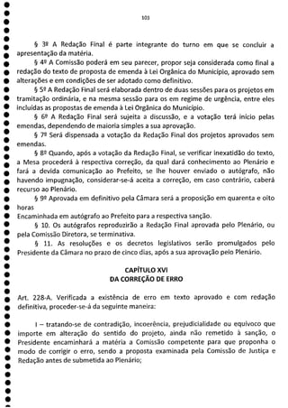 1
1
e
e
e
e
e
e
e
e
1
e
e
e
e
e
e
e
a
103
§ 32 A Redação Final é parte integrante do turno em que se concluir a
apresentação da matéria.
§ 49 A Comissão poderá em seu parecer, propor seja considerada como final a
redação do texto de proposta de emenda à Lei Orgânica do Município, aprovado sem
alterações e em condições de ser adotado como definitivo.
§ 52 A Redação Final será elaborada dentro de duas sessões para os projetos em
tramitação ordinária, e na mesma sessão para os em regime de urgência, entre eles
incluídas as propostas de emenda à Lei Orgânica do Município.
§ 62 A Redação Final será sujeita a discussão, e a votação terá início pelas
emendas, dependendo de maioria simples a sua aprovação.
§ 72 Será dispensada a votação da Redação Final dos projetos aprovados sem
emendas.
§ 82 Quando, após a votação da Redação Final, se verificar inexatidão do texto,
a Mesa procederá à respectiva correção, da qual dará conhecimento ao Plenário e
fará a devida comunicação ao Prefeito, se lhe houver enviado o autógrafo, não
havendo impugnação, considerar-se-á aceita a correção, em caso contrário, caberá
recurso ao Plenário.
§ 99 Aprovada em definitivo pela Câmara será a proposição em quarenta e oito
horas
Encaminhada em autógrafo ao Prefeito para a respectiva sanção.
§ 10. Os autógrafos reproduzirão a Redação Final aprovada pelo Plenário, ou
pela Comissão Diretora, se terminativa.
§ 11. As resoluções e os decretos legislativos serão promulgados pelo
Presidente da Câmara no prazo de cinco dias, após a sua aprovação pelo Plenário.
CAPÍTULO XVI
DA CORREÇÃO DE ERRO
Art. 228-A. Verificada a existência de erro em texto aprovado e com redação
definitiva, proceder-se-á da seguinte maneira:
- tratando-se de contradição, incoerência, prejudicialidade ou equívoco que
importe em alteração do sentido do projeto, ainda não remetido à sanção, o
Presidente encaminhará a matéria a Comissão competente para que proponha o
modo de corrigir o erro, sendo a proposta examinada pela Comissão de Justiça e
Redação antes de submetida ao Plenário;
 