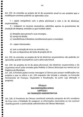 1
1
1
1
1
1
1
1
1
1
1
1
1
1
1
a
105
Art. 232. As emendas ao projeto de lei do orçamento anual ou aos projetos que o
modifiquem somente poderão ser aprovadas caso:
- sejam compatíveis com o plano plurianual e com a lei de diretrizes
orçamentárias;
II - indiquem os recursos necessários, admitidos apenas os provenientes de
anulação de despesa, excluídas as que incidam sobre:
a) dotações para pessoal e seus encargos;
b) serviço da dívida;
c) transferências tributárias constitucionais para o município;
III - sejam relacionadas:
a) com a correção de erros ou omissões, ou;
b) com os dispositivos do texto do projeto de lei.
Art. 233. As emendas ao projeto de lei de diretrizes orçamentárias não poderão ser
aprovadas quando incompatíveis com o plano plurianual.
Art. 234. Os projetos de lei do plano plurianual, das diretrizes orçamentárias e do
orçamento anual serão enviados pelo Prefeito à Câmara Municipal nos termos da Lei
Orgânica do Município.
Art. 235. O Prefeito poderá enviar mensagem à Câmara para propor modificações nos
projetos a que se refere o art. 234 enquanto não iniciada a votação, na Comissão
Permanente de Finanças, Orçamento e Fiscalização, da parte cuja alteração é
proposta.
TÍTULO X
DAS DISPOSIÇÕES GERAIS
CAPÍTULO 1
DA TRANSIÇÃO ADMINISTRATIVA
Art. 236. O Presidente da Câmara constituirá comissão composta de três servidores
da Casa com a finalidade de assegurar as informações necessárias ao seu sucessor
visando garantir a continuidade administrativa da Câmara Municipal.
 