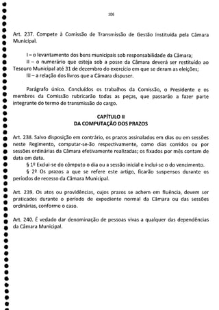 e
0
O
O
O
O
O
O
0
1
O
O
O
O
1
O
O
O
O
O
O
1
O
O
O
O
O
O
O
O
O
O
O
a
106
Art. 237. Compete à Comissão de Transmissão de Gestão instituída pela Câmara
Municipal.
- o levantamento dos bens municipais sob responsabilidade da Câmara;
II - o numerário que esteja sob a posse da Câmara deverá ser restituído ao
Tesouro Municipal até 31 de dezembro do exercício em que se deram as eleições;
III - a relação dos livros que a Câmara dispuser.
Parágrafo único. Concluídos os trabalhos da Comissão, o Presidente e os
membros da Comissão rubricarão todas as peças, que passarão a fazer parte
integrante do termo de transmissão do cargo.
CAPÍTULO II
DA COMPUTAÇÃO DOS PRAZOS
Art. 238. Salvo disposição em contrário, os prazos assinalados em dias ou em sessões
neste Regimento, computar-se-ão respectivamente, como dias corridos ou por
sessões ordinárias da Câmara efetivamente realizadas; os fixados por mês contam de
data em data.
§ lQ Exclui-se do cômputo o dia ou a sessão inicial e inclui-se o do vencimento.
§ 22 Os prazos a que se refere este artigo, ficarão suspensos durante os
períodos de recesso da Câmara Municipal.
Art. 239. Os atos ou providências, cujos prazos se achem em fluência, devem ser
praticados durante o período de expediente normal da Câmara ou das sessões
ordinárias, conforme o caso.
Art. 240. É vedado dar denominação de pessoas vivas a qualquer das dependências
da Câmara Municipal.
 