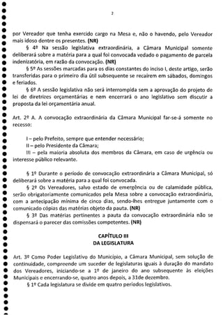 1
1
1
1
1
1
1
1
1
1
1
1
1
1
1
a
por Vereador que tenha exercido cargo na Mesa e, não o havendo, pelo Vereador
mais idoso dentre os presentes. (NR)
§ 49 Na sessão legislativa extraordinária, a Câmara Municipal somente
deliberará sobre a matéria para a qual foi convocada vedado o pagamento de parcela
indenizatória, em razão da convocação. (NR)
§ 59 As sessões marcadas para os dias constantes do inciso 1, deste artigo, serão
transferidas para o primeiro dia útil subsequente se recaírem em sábados, domingos
e feriados.
§ 62 A sessão legislativa não será interrompida sem a aprovação do projeto de
lei de diretrizes orçamentárias e nem encerrará o ano legislativo sem discutir a
proposta da lei orçamentária anual.
Art. 29 A. A convocação extraordinária da Câmara Municipal far-se-á somente no
recesso:
- pelo Prefeito, sempre que entender necessário;
II - pelo Presidente da Câmara;
III - pela maioria absoluta dos membros da Câmara, em caso de urgência ou
interesse público relevante.
§ 19 Durante o período de convocação extraordinária a Câmara Municipal, só
deliberará sobre a matéria para a qual foi convocada.
§ 22 Os Vereadores, salvo estado de emergência ou de calamidade pública,
serão obrigatoriamente comunicados pela Mesa sobre a convocação extraordinária,
com a antecipação mínima de cinco dias, sendo-lhes entregue juntamente com o
comunicado cópias das matérias objeto da pauta. (NR)
§ 32 Das matérias pertinentes a pauta da convocação extraordinária não se
dispensará o parecer das comissões competentes. (NR)
CAPÍTULO III
DA LEGISLATURA
Art. 39 Como Poder Legislativo do Município, a Câmara Municipal, sem solução de
continuidade, compreende um suceder de legislaturas iguais à duração do mandato
dos Vereadores, iniciando-se a 12 de janeiro do ano subsequente às eleições
Municipais e encerrando-se, quatro anos depois, a 31de dezembro.
§ 12 Cada legislatura se divide em quatro períodos legislativos.
 