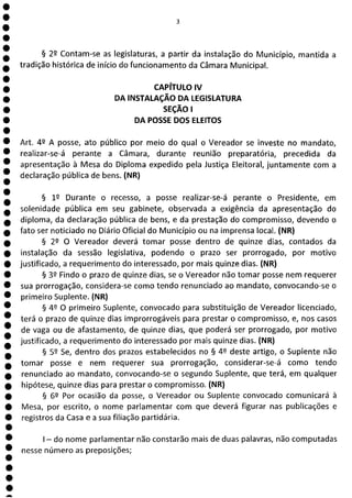 1
1
1
1
1
1
1
1
1
1
a
3
§ 22 Contam-se as legislaturas, a partir da instalação do Município, mantida a
tradição histórica de início do funcionamento da Câmara Municipal.
CAPÍTULO IV
DA INSTALAÇÃO DA LEGISLATURA
SEÇÃO 1
DA POSSE DOS ELEITOS
Art. 42 A posse, ato público por meio do qual o Vereador se investe no mandato,
realizar-se-á perante a Câmara, durante reunião preparatória, precedida da
apresentação à Mesa do Diploma expedido pela Justiça Eleitoral, juntamente com a
declaração pública de bens. (NR)
§ 12 Durante o recesso, a posse realizar-se-á perante o Presidente, em
solenidade pública em seu gabinete, observada a exigência da apresentação do
diploma, da declaração pública de bens, e da prestação do compromisso, devendo o
fato ser noticiado no Diário Oficial do Município ou na imprensa local. (NR)
§ 22 O Vereador deverá tomar posse dentro de quinze dias, contados da
instalação da sessão legislativa, podendo o prazo ser prorrogado, por motivo
justificado, a requerimento do interessado, por mais quinze dias. (NR)
§ 32 Findo o prazo de quinze dias, se o Vereador não tomar posse nem requerer
sua prorrogação, considera-se como tendo renunciado ao mandato, convocando-se o
primeiro Suplente. (NR)
§ 49 O primeiro Suplente, convocado para substituição de Vereador licenciado,
terá o prazo de quinze dias improrrogáveis para prestar o compromisso, e, nos casos
de vaga ou de afastamento, de quinze dias, que poderá ser prorrogado, por motivo
justificado, a requerimento do interessado por mais quinze dias. (NR)
§ 52 Se, dentro dos prazos estabelecidos no § 49 deste artigo, o Suplente não
tomar posse e nem requerer sua prorrogação, considerar-se-á como tendo
renunciado ao mandato, convocando-se o segundo Suplente, que terá, em qualquer
hipótese, quinze dias para prestar o compromisso. (NR)
§ 62 Por ocasião da posse, o Vereador ou Suplente convocado comunicará à
Mesa, por escrito, o nome parlamentar com que deverá figurar nas publicações e
registros da Casa e a sua filiação partidária.
- do nome parlamentar não constarão mais de duas palavras, não computadas
nesse número as preposições;
 