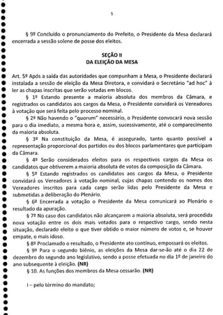 1
1
1
1
1
1
1
1
1
1
1
1
1
1
1
5
§ 99 Concluído o pronunciamento do Prefeito, o Presidente da Mesa declarará
encerrada a sessão solene de posse dos eleitos.
SEÇÃO II
DA ELEIÇÃO DA MESA
Art. 52 Após a saída das autoridades que compunham a Mesa, o Presidente declarará
instalada a sessão de eleição da Mesa Diretora, e convidará o Secretário "ad hoc" à
ler as chapas inscritas que serão votadas em blocos.
§ 1P Estando presente a maioria absoluta dos membros da Câmara, e
registrados os candidatos aos cargos da Mesa, o Presidente convidará os Vereadores
à votação que será feita pelo processo nominal.
§ 22 Não havendo o "quorum" necessário, o Presidente convocará nova sessão
para o dia imediato, a mesma hora e, assim, sucessivamente, até o comparecimento
da maioria absoluta.
§ 32 Na constituição da Mesa, é assegurado, tanto quanto possível a
representação proporcional dos partidos ou dos blocos parlamentares que participam
da Câmara.
§ 42 Serão considerados eleitos para os respectivos cargos da Mesa os
candidatos que obtiverem a maioria absoluta de votos da composição da Câmara.
§ 52 Estando registrados os candidatos aos cargos da Mesa, o Presidente
convidará os Vereadores à votação nominal, cujas chapas contendo os nomes dos
Vereadores inscritos para cada cargo serão lidas pelo Presidente da Mesa e
submetidas a deliberação do Plenário.
§ 69 Encerrada a votação o Presidente da Mesa comunicará ao -Plenário o
resultado da apuração.
§ 72 No caso dos candidatos não alcançarem a maioria absoluta, será procedida
nova votação entre os dois mais votados para o respectivo cargo, sendo nesta
situação, declarado eleito o que tiver obtido o maior número de votos e, se houver
empate, o mais idoso.
§ 82 Proclamado o resultado, o Presidente ato contínuo, empossará os eleitos.
§ 92 Para o segundo biênio, as eleições da Mesa dar-se-ão até o dia 22 de
dezembro do segundo ano legislativo, sendo a posse efetuada no dia 12 de janeiro do
ano subsequente à eleição. (NR)
§ 10. As funções dos membros da Mesa cessarão. (NR)
- pelo término do mandato;
 