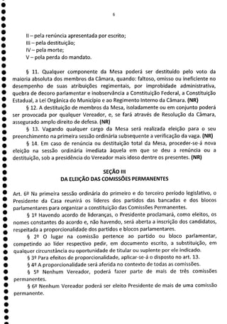 1
1
1
1
1
1
1
1
1
II - pela renúncia apresentada por escrito;
III - pela destituição;
1V—pela morte;
V - pela perda do mandato.
§ 11. Qualquer componente da Mesa poderá ser destituído pelo voto da
maioria absoluta dos membros da Câmara, quando: faltoso, omisso ou ineficiente no
desempenho de suas atribuições regimentais, por improbidade administrativa,
quebra de decoro parlamentar e inobservância a Constituição Federal, a Constituição
Estadual, a Lei Orgânica do Município e ao Regimento Interno da Câmara. (NR)
§ 12. A destituição de membros da Mesa, isoladamente ou em conjunto poderá
ser provocada por qualquer Vereador, e, se fará através de Resolução da Câmara,
assegurado amplo direito de defesa. (NR)
§ 13. Vagando qualquer cargo da Mesa será realizada eleição para o seu
preenchimento na primeira sessão ordinária subsequente a verificação da vaga. (NR)
§ 14. Em caso de renúncia ou destituição total da Mesa, proceder-se-á nova
eleição na sessão ordinária imediata àquela em que se deu a renúncia ou a
destituição, sob a presidência do Vereador mais idoso dentre os presentes. (NR)
SEÇÃO III
DA ELEIÇÃO DAS COMISSÕES PERMANENTES
Art. 6 Na primeira sessão ordinária do primeiro e do terceiro período legislativo, o
Presidente da Casa reunirá os líderes dos partidos das bancadas e dos blocos
parlamentares para organizar a constituição das Comissões Permanentes.
§ 12 Havendo acordo de lideranças, o Presidente proclamará, como eleitos, os
nomes constantes do acordo e, não havendo, será aberta a inscrição dos candidatos,
respeitada a proporcionalidade dos partidos e blocos parlamentares.
§ 29 O lugar na comissão pertence ao partido ou bloco parlamentar,
competindo ao líder respectivo pedir, em documento escrito, a substituição, em
qualquer circunstância ou oportunidade de titular ou suplente por ele indicado.
§ 32 Para efeitos de proporcionalidade, aplicar-se-á o disposto no art. 13.
§ 42 A proporcionalidade será aferida no contexto de todas as comissões.
§ 52 Nenhum Vereador, poderá fazer parte de mais de três comissões
permanentes.
§ 62 Nenhum Vereador poderá ser eleito Presidente de mais de uma comissão
permanente.
 