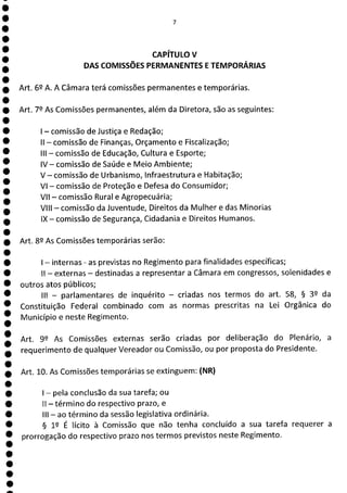 e
e
e
e
e
e
e
e
e
e
e
e
1
e
e
1
1
e
e
e
e
e
e
e
7
CAPÍTULO V
DAS COMISSÕES PERMANENTES E TEMPORÁRIAS
Art. 62 A. A Câmara terá comissões permanentes e temporárias.
Art. 79 As Comissões permanentes, além da Diretora, são as seguintes:
- comissão de Justiça e Redação;
II - comissão de Finanças, Orçamento e Fiscalização;
III - comissão de Educação, Cultura e Esporte;
IV - comissão de Saúde e Meio Ambiente;
V - comissão de Urbanismo, Infraestrutura e Habitação;
VI - comissão de Proteção e Defesa do Consumidor;
VII - comissão Rural e Agropecuária;
VIII - comissão da Juventude, Direitos da Mulher e das Minorias
IX - comissão de Segurança, Cidadania e Direitos Humanos.
Art. 82 As Comissões temporárias serão:
- internas - as previstas no Regimento para finalidades específicas;
II - externas - destinadas a representar a Câmara em congressos, solenidades e
outros atos públicos;
III - parlamentares de inquérito - criadas nos termos do art. 58, § 32 da
Constituição Federal combinado com as normas prescritas na Lei Orgânica do
Município e neste Regimento.
Art. 99 As Comissões externas serão criadas por deliberação do Plenário, a
requerimento de qualquer Vereador ou Comissão, ou por proposta do Presidente.
Art. 10. As Comissões temporárias se extinguem: (NR)
- pela conclusão da sua tarefa; ou
II - término do respectivo prazo, e
III - ao término da sessão legislativa ordinária.
§ 12 É lícito à Comissão que não tenha concluído a sua tarefa requerer a
prorrogação do respectivo prazo nos termos previstos neste Regimento.
 