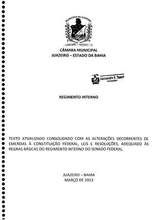 CÂMARA MUNICIPAL
JUAZEIRO - ESTADO DA BAHIA
SsSandre R. Twuttl
VereadOr
REGIMENTO INTERNO
0
O
O
O
O TEXTO ATUALIZADO CONSOLIDADO COM AS ALTERAÇÕES DECORRENTES DE
O EMENDAS À CONSTITUIÇÃO FEDERAL LEIS E RESOLUÇÕES, ADEQUADO ÀS
REGRAS BÁSICAS DO REGIMENTO INTERNO DO SENADO FEDERAL.
O
O
O
JUAZEIRO - BAHIA
O MARÇO DE 2013
O
O
a
 
