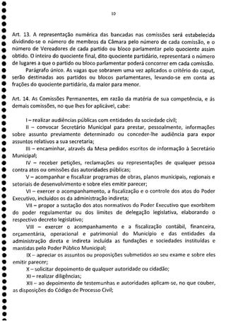 1
1
1
1
1
1
1
1
e
e
e
e
e
e
1
e
e
e
e
e
e
e
e
e
e
e
e
e
e
e
e
e
e
a
lo
Art. 13. A representação numérica das bancadas nas comissões será estabelecida
dividindo-se o número de membros da Câmara pelo número de cada comissão, e o
número de Vereadores de cada partido ou bloco parlamentar pelo quociente assim
obtido. O inteiro do quociente final, dito quociente partidário, representará o número
de lugares a que o partido ou bloco parlamentar poderá concorrer em cada comissão.
Parágrafo único. As vagas que sobrarem uma vez aplicados o critério do caput,
serão destinadas aos partidos ou blocos parlamentares, levando-se em conta as
frações do quociente partidário, da maior para menor.
Art. 14. As Comissões Permanentes, em razão da matéria de sua competência, e ás
demais comissões, no que lhes for aplicável, cabe:
- realizar audiências públicas com entidades da sociedade civil;
II - convocar Secretário Municipal para prestar, pessoalmente, informações
sobre assunto previamente determinado ou conceder-lhe audiência para expor
assuntos relativos a sua secretaria;
III - encaminhar, através da Mesa pedidos escritos de informação à Secretário
Municipal;
IV - receber petições, reclamações ou representações de qualquer pessoa
contra atos ou omissões das autoridades públicas;
V - acompanhar e fiscalizar programas de obras, planos municipais, regionais e
setoriais de desenvolvimento e sobre eles emitir parecer;
VI - exercer o acompanhamento, a fiscalização e o controle dos atos do Poder
Executivo, incluídos os da administração indireta;
VII - propor a sustação dos atos normativos do Poder Executivo que exorbitem
do poder regulamentar ou dos limites de delegação legislativa, elaborando o
respectivo decreto legislativo;
VIII - exercer o acompanhamento e a fiscalização contábil, financeira,
orçamentária, operacional e patrimonial do Município e das entidades da
administração direta e indireta incluída as fundações e sociedades instituídas e
mantidas pelo Poder Público Municipal;
IX - apreciar os assuntos ou proposições submetidos ao seu exame e sobre eles
emitir parecer;
X - solicitar depoimento de qualquer autoridade ou cidadão;
Xl - realizar diligências;
XII - ao depoimento de testemunhas e autoridades aplicam-se, no que couber,
as disposições do Código de Processo Civil;
 