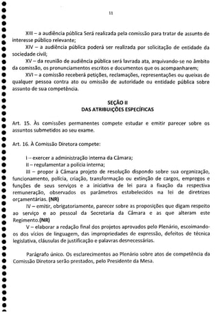 e
e
e
e
e
e
e
e
e
e
e
e
e
e
e
e
e
e
e
e
e
e
e
a
11
XIII - a audiência pública Será realizada pela comissão para tratar de assunto de
interesse público relevante;
XIV - a audiência pública poderá ser realizada por solicitação de entidade da
sociedade civil;
XV - da reunião de audiência pública será lavrada ata, arquivando-se no âmbito
da comissão, os pronunciamentos escritos e documentos que os acompanharem;
XVI - a comissão receberá petições, reclamações, representações ou queixas de
qualquer pessoa contra ato ou omissão de autoridade ou entidade pública sobre
assunto de sua competência.
SEÇÃO II
DAS ATRIBUIÇÕES ESPECÍFICAS
Art. 15. Às comissões permanentes compete estudar e emitir parecer sobre os
assuntos submetidos ao seu exame.
Art. 16. À Comissão Diretora compete:
- exercer a administração interna da Câmara;
II - regulamentar a polícia interna;
III - propor à Câmara projeto de resolução dispondo sobre sua organização,
funcionamento, polícia, criação, transformação ou extinção de cargos, empregos e
funções de seus serviços e a iniciativa de lei para a fixação da respectiva
remuneração, observados os parâmetros estabelecidos na lei de diretrizes
orçamentárias. (NR)
IV - emitir, obrigatoriamente, parecer sobre as proposições que digam respeito
ao serviço e ao pessoal da Secretaria da Câmara e as que alteram este
Regimento.(NR)
V - elaborar a redação final dos projetos aprovados pelo Plenário, escoimando-
os dos vícios de linguagem, das impropriedades de expressão, defeitos de técnica
legislativa, cláusulas de justificação e palavras desnecessárias.
Parágrafo único. Os esclarecimentos ao Plenário sobre atos de competência da
Comissão Diretora serão prestados, pelo Presidente da Mesa.
 