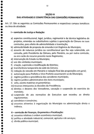 1
1
1
1
1
e
ea
12
SEÇÃO III
DAS ATIVIDADES E COMPETÊNCIA DAS COMISSÕES PERMANENTES
Art. 17. São as seguintes as Comissões Permanentes e respectivos campos temáticos
ou área de atividade:
- comissão de Justiça e Redação:
a) aspectos constitucional, legal, jurídico, regimental e de técnica legislativa de
projetos, emendas ou substitutivos sujeitos à apreciação da Câmara ou suas
comissões, para efeito de admissibilidade e tramitação;
b) admissibilidade de proposta de emenda à Lei Orgânica do Município;
c) assunto de natureza jurídica ou constitucional que lhe seja submetido, em
consulta, pelo Presidente da Câmara, pelo Plenário, ou por outra comissão,
ou em razão de recurso previsto neste Regimento;
d) intervenção do Estado no Município;
e) uso dos símbolos municipais;
f) criação, supressão e modificação de Distritos;
g) transferência temporária da sede da Câmara;
h) redação do vencido em Plenário e redação final das proposições em geral;
i) autorização para Prefeito e Vice-Prefeito ausentarem-se do Município;
j) regime jurídico e previdência dos servidores municipais;
k) regime jurídico administrativo dos bens municipais;
1) veto, exceto matérias orçamentárias;
m)recursos interpostos às decisões da Presidência;
n) direitos e deveres dos Vereadores, cassação e suspensão do exercício do
mandato;
o) suspensão de ato normativo de Executivo que excedeu ao direito
regulamentar;
p) convênios e consórcios;
q) assuntos atinentes à organização do Município na administração direta e
indireta.
II - comissão de Finanças, Orçamento e Fiscalização:
a) assuntos relativos à ordem econômica municipal;
b) política e atividade industrial, comercial, agrícola e de serviços;
c) dívida pública municipal;
 