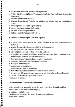 13
d) matérias financeiras e orçamentárias públicas;
e) fixação da remuneração dos Vereadores, Prefeito, Vice-Prefeito e Secretários
Municipais;
f) sistema tributário municipal;
g) tomada de contas do Prefeito, na hipótese de não ter sido apresentada no
prazo;
h) fiscalização da execução orçamentária;
i) contas anuais da Mesa e do Prefeito;
j) veto em matéria orçamentária;
k) licitação e contratos administrativos.
III - comissão de Educação, Cultura e Esporte:
a) normas gerais sobre educação, cultura, desporto, instituições educativas e
culturais;
b) gestão democrática do ensino público, na forma da lei;
c) educação infantil em creche e pré-escola;
d) valorização do profissional da educação escolar;
e) diversão e espetáculos públicos, criações artísticas, datas comemorativas,
homenagens cívicas e honrarias municipais;
f) formação e aperfeiçoamento de recursos humanos;
g) preservação e proteção de culturas populares;
h) tradições do município;
i) desenvolvimento cultural;
j) valorização da diversidade étnica;
k) fomento das práticas desportivas formais e não formais;
1) tratamento diferenciado para o desporto profissional e o não profissional;
m) incentivo as manifestações desportivas;
n) assistência social;
IV - comissão de Saúde e Meio Ambiente:
a) fiscalização e acompanhamento das ações e serviços de saúde pública;
b) vigilância sanitária e epidemiológica;
c) saúde do trabalhador;
d) política da execução das ações de saneamento básico;
e) saúde do idoso;
 
