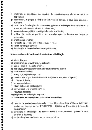 14
f) eficiência e qualidade no serviço de abastecimento de água para a
população;
g) fiscalização, inspeção e controle de alimentos, bebidas e água para consumo
humano;
h) controle e fiscalização do transporte, guarda e utilização de substâncias e
produtos psicoativos, tóxicos e radioativos;
i) formulação de política municipal de meio ambiente;
j) análise de projetos públicos ou privados que impliquem em impacto
ambiental;
k) arborização urbana;
1) combate a poluição em todas as suas formas;
m)coibir a poluição sonora;
n) fiscalização e controle do uso de agrotóxicos.
V - comissão de Urbanismo Infraestrutura e Habitação:
a) plano diretor;
b) urbanismo, desenvolvimento urbano;
c) uso e ocupação do solo urbano;
d) habitação, infraestrutura urbana e saneamento básico;
e) transporte coletivo;
f) integração e plano regional;
g) sistema municipal de estradas de rodagem e transporte em geral;
h) tráfego e trânsito;
i) serviços públicos;
j) obras públicas e particulares;
k) comunicações e energia elétrica;
1) recursos hídricos;
m)programa de habitação popular.
VI - comissão de Proteção e Defesa do Consumidor:
a) normas de proteção e defesa do consumidor, de ordem pública e interesse
social, nos termos da Lei N2 8.078/90 - Código de Proteção e Defesa do
Consumidor
b) educação e informação de fornecedores e consumidores, quanto a seus
direitos e deveres;
c) racionalização e melhoria dos serviços públicos;
 
