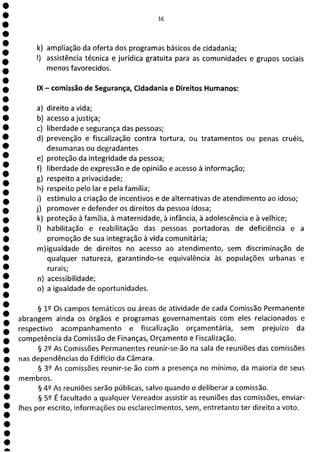 1
1
1
1
1
e
e
e
e
e
e
e
e
e
e
e
e
e
e
e
e
e
e
e
e
e
e
e
e
a
16
k) ampliação da oferta dos programas básicos de cidadania;
1) assistência técnica e jurídica gratuita para as comunidades e grupos sociais
menos favorecidos.
IX - comissão de Segurança, Cidadania e Direitos Humanos:
a) direito a vida;
b) acesso a justiça;
c) liberdade e segurança das pessoas;
d) prevenção e fiscalização contra tortura, ou tratamentos ou penas cruéis,
desumanas ou degradantes
e) proteção da integridade da pessoa;
f) liberdade de expressão e de opinião e acesso à informação;
g) respeito a privacidade;
h) respeito pelo lar e pela família;
i) estímulo a criação de incentivos e de alternativas de atendimento ao idoso;
j) promover e defender os direitos da pessoa idosa;
k) proteção à família, à maternidade, à infância, à adolescência e à velhice;
1) habilitação e reabilitação das pessoas portadoras de deficiência e a
promoção de sua integração à vida comunitária;
m)igualdade de direitos no acesso ao atendimento, sem discriminação de
qualquer natureza, garantindo-se equivalência às populações urbanas e
rurais;
n) acessibilidade;
o) a igualdade de oportunidades.
§ 12 Os campos temáticos ou áreas de atividade de cada Comissão Permanente
abrangem ainda os órgãos e programas governamentais com eles relacionados e
respectivo acompanhamento e fiscalização orçamentária, sem prejuízo da
competência da Comissão de Finanças, Orçamento e Fiscalização.
§ 22 As Comissões Permanentes reunir-se-ão na sala de reuniões das comissões
nas dependências do Edifício da Câmara.
§ 32 As comissões reunir-se-ão com a presença no mínimo, da maioria de seus
membros.
§ 42 As reuniões serão públicas, salvo quando o deliberar a comissão.
§ 52 É facultado a qualquer Vereador assistir as reuniões das comissões, enviar-
lhes por escrito, informações ou esclarecimentos, sem, entretanto ter direito a voto.
 