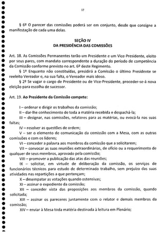 e
e
e
e
e
e
e
e
e
e
e
e
e
e
e
e
e
e
e
e
e
e
e
a
17
§ 62 O parecer das comissões poderá ser em conjunto, desde que consigne a
manifestação de cada uma delas.
SEÇÃO IV
DA PRESIDÊNCIA DAS COMISSÕES
Art. 18. As Comissões Permanentes terão um Presidente e um Vice-Presidente, eleito
por seus pares, com mandato correspondente a duração do período de competência
da Comissão conforme previsto no art. 6P deste Regimento.
§ 19 Enquanto não constituídas, presidirá a Comissão o último Presidente se
reeleito Vereador e, na sua falta, o Vereador mais idoso.
§ 22 Se vagar o cargo de Presidente ou de Vice-Presidente, proceder-se-á nova
eleição para escolha de sucessor.
Art. 19. Ao Presidente da Comissão compete:
- ordenar e dirigir os trabalhos da comissão;
II - dar-lhe conhecimento de toda a matéria recebida e despachá-la;
III - designar, nas comissões, relatores para as matérias, ou evocá-la nas suas
faltas;
IV - resolver as questões de ordem;
V - ser o elemento de comunicação da comissão com a Mesa, com as outras
comissões e com os líderes;
VI - conceder a palavra aos membros da comissão que a solicitarem;
VII - convocar as suas reuniões extraordinárias, de ofício ou a requerimento de
qualquer de seus membros, aprovado pela comissão;
VIII - promover a publicação das atas das reuniões;
IX - solicitar, em virtude de deliberação da comissão, os serviços de
funcionários técnicos para estudo de determinado trabalho, sem prejuízo das suas
atividades nas repartições a que pertençam;
X - desempatar as votações quando ostensivas;
XI - assinar o expediente da comissão;
XII - conceder vista das proposições aos membros da comissão, quando
solicitada;
XIII - assinar os pareceres juntamente com o relator e demais membros da
comissão;
XIV— enviar à Mesa toda matéria destinada à leitura em Plenário;
 