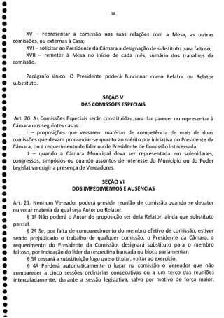 1
1
1
1
1
1
1
1
1
1
1
1
1
1
1
1
1
1
1
1
1
a
II!]
XV - representar a comissão nas suas relações com a Mesa, as outras
comissões, ou externas à Casa;
XVI - solicitar ao Presidente da Câmara a designação de substituto para faltoso;
XVII - remeter à Mesa no início de cada mês, sumário dos trabalhos da
comissão.
Parágrafo único. O Presidente poderá funcionar como Relator ou Relator
substituto.
SEÇÃO
DAS COMISSÕES ESPECIAIS
Art. 20. As Comissões Especiais serão constituídas para dar parecer ou representar à
Câmara nos seguintes casos:
- proposições que versarem matérias de competência de mais de duas
comissões que devam pronunciar-se quanto ao mérito por iniciativa do Presidente da
Câmara, ou a requerimento de líder ou de Presidente de Comissão interessada;
II - quando a Câmara Municipal deva ser representada em solenidades,
congressos, simpósios ou quando assuntos de interesse do Município ou do Poder
Legislativo exigir a presença de Vereadores.
SEÇÃO VI
DOS IMPEDIMENTOS E AUSÊNCIAS
Art. 21. Nenhum Vereador poderá presidir reunião de comissão quando se debater
ou votar matéria da qual seja Autor ou Relator.
§ 12 Não poderá o Autor de proposição ser dela Relator, ainda que substituto
parcial.
§ 2L1 Se, por falta de comparecimento do membro efetivo de comissão, estiver
sendo prejudicado o trabalho de qualquer comissão, o Presidente da Câmara, a
requerimento do Presidente da Comissão, designará substituto para o membro
faltoso, por indicação do líder da respediva bancada ou bloco parlamentar.
§ 32 cessará a substituição logo que o titular, voltar ao exercício.
§ 49 Perderá automaticamente o lugar na comissão o Vereador que não
comparecer a cinco sessões ordinárias consecutivas ou a um terço das reuniões
intercaladamente, durante a sessão legislativa, salvo por motivo de força maior,
 