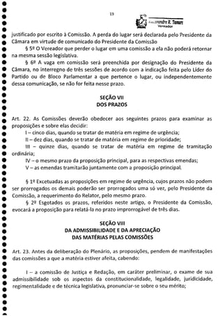 0
1
1
O
O
O
O
O
O
O
O
O
O
O
O
O
O
O
O
O
O
a
19
AcccsQndre, Tanw'z
Vereador
justificado por escrito à Comissão. A perda do lugar será declarada pelo Presidente da
Câmara em virtude de comunicado do Presidente da Comissão
§ 52 O Vereador que perder o lugar em uma comissão a ela não poderá retornar
na mesma sessão legislativa.
§ 62 A vaga em comissão será preenchida por designação do Presidente da
Câmara, no interregno de três sessões de acordo com a indicação feita pelo Líder do
Partido ou de Bloco Parlamentar a que pertence o lugar, ou independentemente
dessa comunicação, se não for feita nesse prazo.
SEÇÃO VII
DOS PRAZOS
Art. 22. As Comissões deverão obedecer aos seguintes prazos para examinar as
proposições e sobre elas decidir:
- cinco dias, quando se tratar de matéria em regime de urgência;
II - dez dias, quando se tratar de matéria em regime de prioridade;
III - quinze dias, quando se tratar de matéria em regime de tramitação
ordinária;
IV - o mesmo prazo da proposição principal, para as respectivas emendas;
V - as emendas tramitarão juntamente com a proposição principal.
12 Excetuadas as proposições em regime de urgência, cujos prazos não podem
ser prorrogados os demais poderão ser prorrogados uma só vez, pelo Presidente da
Comissão, a requerimento do Relator, pelo mesmo prazo.
§ 22 Esgotados os prazos, referidos neste artigo, o Presidente da Comissão,
evocará a proposição para relatá-la no prazo improrrogável de três dias.
SEÇÃO VIII
DA ADMISSIBILIDADE E DA APRECIAÇÃO
DAS MATÉRIAS PELAS COMISSÕES
Art. 23. Antes da deliberação do Plenário, as proposições, pendem de manifestações
das comissões a que a matéria estiver afeita, cabendo:
- a comissão de Justiça e Redação, em caráter preliminar, o exame de sua
admissibilidade sob os aspectos da constitucionalidade, legalidade, juridicidade,
regimentalidade e de técnica legislativa, pronunciar-se sobre o seu mérito;
 