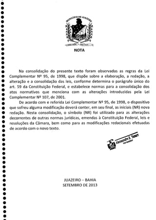 eptO DE
s
NOTA
Na consolidação do presente texto foram observadas as regras da Lei
Complementar N 9 95, de 1998, que dispõe sobre a elaboração, a redação, a
alteração e a consolidação das leis, conforme determina o parágrafo único do
art. 59 da Constituição Federal, e estabelece normas para a consolidação dos
atos normativos que menciona com as alterações introduzidas pela Lei
Complementar N 2 107, de 2001.
De acordo com e referida Lei Complementar N 2 95, de 1998, o dispositivo
que sofreu alguma modificação deverá conter, em seu final, as iniciais (NR) nova
redação. Nesta consolidação, o símbolo (NR) foi utilizado para as alterações
decorrentes de outras normas jurídicas, emendas à Constituição Federal, leis e
resoluções da Câmara, bem como para as modificações redacionais efetuadas
de acordo com o novo texto.
JUAZEIRO - BAHIA
SETEMBRO DE 2013
a
 
