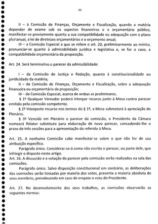 20
ii - á Comissão de Finanças, Orçamento e Fiscalização, quando a matéria
depender de exame sob os aspectos financeiros e o orçamentário público,
manifestar-se previamente quanto a sua compatibilidade ou adequação com o plano
plurianual, a lei de diretrizes orçamentárias e o orçamento anual;
III - a Comissão Especial a que se refere o art. 20, preliminarmente ao mérito,
pronunciar-se quanto à admissibilidade jurídica e legislativa e, se for o caso, a
compatibilidade orçamentária da proposição.
Art. 24. Será terminativo o parecer da admissibilidade:
- da Comissão de Justiça e Redação, quanto à constitucionalidade ou
juridicidade da matéria;
II - da Comissão de Finanças, Orçamento e Fiscalização, sobre a adequação
financeira ou orçamentária da proposição;
III - da Comissão Especial, acerca de ambas as preliminares.
§ 12 Qualquer Vereador poderá interpor recurso junto à Mesa contra parecer
emitido pela comissão competente.
§ 29 Interposto recurso nos termos do § 1, a Mesa submeterá à apreciação do
Plenário.
§ 39 Vencido em Plenário o parecer da comissão, o Presidente da Câmara
nomeará Relator substituto para elaboração de novo parecer, concedendo-lhe o
prazo de três sessões para a apresentação do referido à Mesa.
Art. 25. A nenhuma Comissão cabe manifestar-se sobre o que não for de sua
atribuição específica.
Parágrafo único. Considerar-se-á como não escrito o parecer, ou parte dele, que
infringir o disposto neste artigo.
Art. 26. A discussão e a votação do parecer pela comissão serão realizados na sala das
comissões.
Parágrafo único. Salvo disposição constitucional em contrário, as deliberações
das comissões serão tomadas por maioria dos votos, presente a maioria absoluta de
0 seus membros, prevalecendo em caso de empate o voto do Presidente.
O
Art. 27. No desenvolvimento dos seus trabalhos, as comissões observarão as
O seguintes normas:
O
O
O
O
a
 