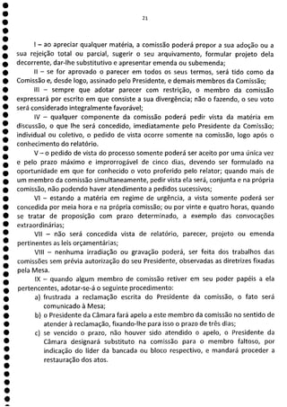 21
- ao apreciar qualquer matéria, a comissão poderá propor a sua adoção ou a
sua rejeição total ou parcial, sugerir o seu arquivamento, formular projeto dela
decorrente, dar-lhe substitutivo e apresentar emenda ou subemenda;
II - se for aprovado o parecer em todos os seus termos, será tido como da
Comissão e, desde logo, assinado pelo Presidente, e demais membros da Comissão;
III - sempre que adotar parecer com restrição, o membro da comissão
expressará por escrito em que consiste a sua divergência; não o fazendo, o seu voto
será considerado integralmente favorável;
IV - qualquer componente da comissão poderá pedir vista da matéria em
discussão, o que lhe será concedido, imediatamente pelo Presidente da Comissão;
individual ou coletivo, o pedido de vista ocorre somente na comissão, logo após o
conhecimento do relatório.
V - o pedido de vista do processo somente poderá ser aceito por uma única vez
e pelo prazo máximo e improrrogável de cinco dias, devendo ser formulado na
oportunidade em que for conhecido o voto proferido pelo relator; quando mais de
um membro da comissão simultaneamente, pedir vista ela será, conjunta e na própria
comissão, não podendo haver atendimento a pedidos sucessivos;
VI - estando a matéria em regime de urgência, a vista somente poderá ser
concedida por meia hora e na própria comissão; ou por vinte e quatro horas, quando
se tratar de proposição com prazo determinado, a exemplo das convocações
extraordinárias;
VII - não será concedida vista de relatório, parecer, projeto ou emenda
pertinentes as leis orçamentárias;
VIII - nenhuma irradiação ou gravação poderá, ser feita dos trabalhos das
comissões sem prévia autorização do seu Presidente, observadas as diretrizes fixadas
pela Mesa.
IX - quando algum membro de comissão retiver em seu poder papéis a ela
pertencentes, adotar-se-á o seguinte procedimento:
a) frustrada a reclamação escrita do Presidente da comissão, o fato será
1 comunicado à Mesa;
b) o Presidente da Câmara fará apelo a este membro da comissão no sentido de
1 atender à reclamação, fixando-lhe para isso o prazo de três dias;
c) se vencido o prazo, não houver sido atendido o apelo, o Presidente da
1 Câmara designará substituto na comissão para o membro faltoso, por
1 indicação do líder da bancada ou bloco respectivo, e mandará proceder a
restauração dos atos.
1
a
 