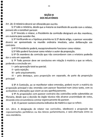 22
SEÇÃO IX
DOS RELATÓRIOS
Art. 28. O relatório deverá ser oferecido por escrito.
§ 12 Lido o relatório, desde que a maioria se manifeste de acordo com o relator,
passará ele a constituir parecer.
§ 22 Vencido o relator, o Presidente da comissão designará um dos membros,
em maioria para suceder-lhe.
§ 39 Verificando-se a hipótese prevista no § 2 2 deste artigo, o parecer vencedor
deverá ser apresentado na reunião ordinária imediata, salvo deliberação em
contrário.
§ 49 O Presidente poderá, excepcionalmente funcionar como relator.
§ 59 Não poderá funcionar como relator o autor da proposição.
§ 62 Os membros da comissão que não concordarem com o relatório poderão
dar o voto em separado.
§ 79 Todo parecer deve ser conclusivo em relação à matéria a que se referir,
podendo a conclusão ser:
- pela aprovação total ou parcial;
II - pela rejeição;
III - pelo arquivamento;
IV - pelo destaque, para proposição em separado, de parte da proposição
principal.
§ 8Q A Comissão, ao se manifestar sobre emendas, poderá reunir a matéria da
proposição principal e das emendas com parecer favorável num único texto, com os
acréscimos e alterações que visem ao seu aperfeiçoamento.
§ 99 As proposições com parecer contrário das comissões serão submetidas ao
Plenário, desde que a decisão do órgão técnico não alcance unanimidade de votos,
devendo esta circunstância constar expressamente do parecer.
§ 10. O parecer conterá ementa indicativa da matéria a que se referir.
Art. 28-A. A designação de relator nas comissões, obedecerá a proporção das
representações partidárias ou dos blocos parlamentares, e será alternada entre os
seus membros.
1
1
1
1
a
 