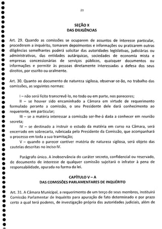 e
e
e
e
e
e
e
e
e
e
e
e
e
e
e
e
e
e
e
e
e
e
e
e
e
e
e
e
ea
23
SEÇÃO x
DAS DILIGÊNCIAS
Art. 29. Quando as comissões se ocuparem de assuntos de interesse particular,
procederem a inquérito, tomarem depoimentos e informações ou praticarem outras
diligências semelhantes poderá solicitar das autoridades legislativas, judiciárias ou
administrativas, das entidades autárquicas, sociedades de economia mista e
empresas concessionárias de serviços públicos, quaisquer documentos ou
informações e permitir às pessoas diretamente interessadas a defesa dos seus
direitos, por escrito ou oralmente.
Art. 30. Quanto ao documento de natureza sigilosa, observar-se-ão, no trabalho das
comissões, as seguintes normas:
- não será lícito transcrevê-lo, no todo ou em parte, nos pareceres;
II - se houver sido encaminhado a Câmara em virtude de requerimento
formulado perante a comissão, o seu Presidente dele dará conhecimento ao
requerente, em particular;
III - se a matéria interessar a comissão ser-lhe-á dada a conhecer em reunião
secreta;
IV - se destinado a instruir o estudo da matéria em curso na Câmara, será
encerrado em sobrecarta, rubricada pelo Presidente da Comissão, que acompanhará
o processo em toda a sua tramitação;
V - quando o parecer contiver matéria de natureza sigilosa, será objeto das
cautelas descritas no inciso IV.
Parágrafo único. A inobservância do caráter secreto, confidencial ou reservado,
de documento de interesse de qualquer comissão sujeitará o infrator à pena de
responsabilidade, apurada na forma da lei.
CAPÍTULO V - A
DAS COMISSÕES PARLAMENTARES DE INQUÉRITO
Art. 31. A Câmara Municipal, a requerimento de um terço de seus membros, instituirá
Comissão Parlamentar de Inquérito para apuração de fato determinado e por prazo
certo a qual terá poderes, de investigação própria das autoridades judiciais, além de
 