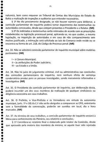 e
e
e
e
e
e
e
e
1
e
e
e
e
e
e
e
e
e
e
a
25
natureza, bem como requerer ao Tribunal de Contas dos Municípios do Estado da
Bahia a realização de inspeções e auditorias que entender necessárias.
§ 12 No dia previamente designado, se não houver número para deliberar, a
comissão parlamentar de inquérito poderá tomar depoimento das testemunhas ou
autoridades convocadas, desde que estejam presentes o Presidente e o Relator. (NR)
§ 22 Os indiciados e testemunhas serão intimados de acordo com as prescrições
estabelecidas na legislação processual penal, aplicando-se, no que couber, a mesma
legislação, na inquirição de autoridades e em caso de não comparecimento sem
motivo justificado, a intimação será solicitada ao Juiz da Comarca onde reside ou se
encontra na forma do art. 218, do Código de Processo penal. (NR)
Art. 33. Não se admitirá comissão parlamentar de inquérito municipal sobre matérias
pertinentes: (NR)
- à Câmara Municipal;
II - às atribuições do Poder Judiciário;
III - ao Estado e a União.
Art. 34. Não há juízo de julgamento criminal, civil ou administrativo nas conclusões
das comissões parlamentares de inquérito, nem nenhum efeito de sentença
condenatória produz para as pessoas investigadas, sendo meramente informativa e
investigativa. (NR)
Art. 35. O Presidente da comissão parlamentar de inquérito, por deliberação desta,
poderá incumbir um dos seus membros da realização de qualquer sindicância ou
diligência necessária aos seus trabalhos.
Art. 36. O Prefeito, o Vice-Prefeito e os Vereadores em virtude da autonomia
municipal, (arts. 12 e 18) da C.F não serão obrigados a comparecer as CPIS, entretanto
sem a formalidade da convocação, poderão ser ouvidos em local, dia e hora
marcados. (NR)
Art. 37. Ao término de seus trabalhos, a comissão parlamentar de inquérito enviará à
Mesa para conhecimento do Plenário, seu relatório e conclusões.
§ lQ Considera-se relatório final o elaborado pelo relator da Comissão, desde
que aprovado pela maioria dos membros da mesma; se aquele tiver sido rejeitado
 