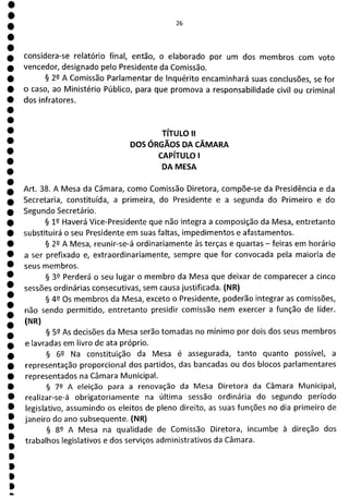 1
1
1
1
1
1
1
1
1
1
1
1
1
1
1
1
1
1
26
considera-se relatório final, então, o elaborado por um dos membros com voto
vencedor, designado pelo Presidente da Comissão.
§ 22 A Comissão Parlamentar de Inquérito encaminhará suas conclusões, se for
o caso, ao Ministério Público, para que promova a responsabilidade civil ou criminal
dos infratores.
TÍTULO II
DOS ÓRGÃOS DA CÂMARA
CAPÍTULO 1
DA MESA
Art. 38. A Mesa da Câmara, como Comissão Diretora, compõe-se da Presidência e da
Secretaria, constituída, a primeira, do Presidente e a segunda do Primeiro e do
Segundo Secretário.
§ 12 Haverá Vice-Presidente que não integra a composição da Mesa, entretanto
substituirá o seu Presidente em suas faltas, impedimentos e afastamentos.
§ 22 A Mesa, reunir-se-á ordinariamente às terças e quartas - feiras em horário
a ser prefixado e, extraordinariamente, sempre que for convocada pela maioria de
seus membros.
§ 39 Perderá o seu lugar o membro da Mesa que deixar de comparecer a cinco
sessões ordinárias consecutivas, sem causa justificada. (NR)
§ 42 Os membros da Mesa, exceto o Presidente, poderão integrar as comissões,
não sendo permitido, entretanto presidir comissão nem exercer a função de líder.
(NR)
§ 52 As decisões da Mesa serão tomadas no mínimo por dois dos seus membros
e lavradas em livro de ata próprio.
§ 6Q Na constituição da Mesa é assegurada, tanto quanto possível, a
representação proporcional dos partidos, das bancadas ou dos blocos parlamentares
representados na Câmara Municipal.
§ 72 A eleição para a renovação da Mesa Diretora da Câmara Municipal,
realizar-se-á obrigatoriamente na última sessão ordinária do segundo período
legislativo, assumindo os eleitos de pleno direito, as suas funções no dia primeiro de
janeiro do ano subsequente. (NR)
§ 92 A Mesa na qualidade de Comissão Diretora, incumbe à direção dos
trabalhos legislativos e dos serviços administrativos da Câmara.
 