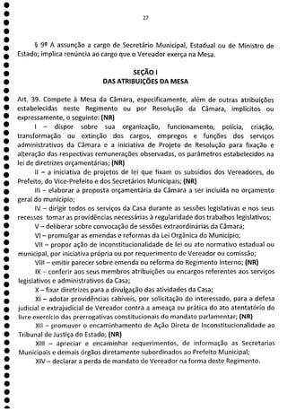 1
1
1
1
1
1
1
1
1
1
1
1
1
1
1
1
1
1
1
a
27
§ 92 A assunção a cargo de Secretário Municipal, Estadual ou de Ministro de
Estado; implica renúncia ao cargo que o Vereador exerça na Mesa.
SEÇÃO 1
DAS ATRIBUIÇÕES DA MESA
Art. 39. Compete à Mesa da Câmara, especificamente, além de outras atribuições
estabelecidas neste Regimento ou por Resolução da Câmara, implícitos ou
expressamente, o seguinte: (NR)
- dispor sobre sua organização, funcionamento, polícia, criação,
transformação ou extinção dos cargos, empregos e funções dos serviços
administrativos da Câmara e a iniciativa de Projeto de Resolução para fixação e
alteração das respectivas remunerações observadas, os parâmetros estabelecidos na
lei de diretrizes orçamentárias; (NR)
- a iniciativa de projetos de lei que fixam os subsídios dos Vereadores, do
Prefeito, do Vice-Prefeito e dos Secretários Municipais; (NR)
III - elaborar a proposta orçamentária da Câmara a ser incluída no orçamento
geral do município;
IV - dirigir todos os serviços da Casa durante as sessões legislativas e nos seus
recessos tomar as providências necessárias à regularidade dos trabalhos legislativos;
V - deliberar sobre convocação de sessões extraordinárias da Câmara;
VI - promulgar as emendas e reformas da Lei Orgânica do Município;
VII - propor ação de inconstitucionalidade de lei ou ato normativo estadual ou
municipal, por iniciativa própria ou por requerimento de Vereador ou comissão;
VIII - emitir parecer sobre emenda ou reforma do Regimento Interno; (NR)
IX - conferir aos seus membros atribuições ou encargos referentes aos serviços
legislativos e administrativos da Casa;
X—fixar diretrizes para a divulgação das atividades da Casa;
XI - adotar providências cabíveis, por solicitação do interessado, para a defesa
judicial e extrajudicial de Vereador contra a ameaça ou prática do ato atentatório do
livre exercício das prerrogativas constitucionais do mandato parlamentar; (NR)
XII - promover o encaminhamento de Ação Direta de Inconstitucionalidade ao
Tribunal de Justiça do Estado; (NR)
XIII - apreciar e encaminhar requerimentos, de informação as Secretarias
Municipais e demais órgãos diretamente subordinados ao Prefeito Municipal;
XIV - declarar a perda de mandato de Vereador na forma deste Regimento.
 