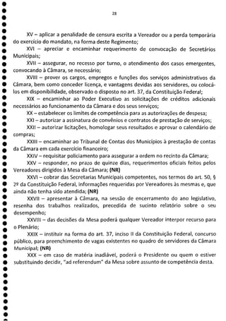 1
1
1
1
1
1
1
1
1
1
1
1
1
1
1
1
1
1
1
1
1
1
1
1
a
XV - aplicar a penalidade de censura escrita a Vereador ou a perda temporária
do exercício do mandato, na forma deste Regimento;
XVI - apreciar e encaminhar requerimento de convocação de Secretários
Municipais;
XVII - assegurar, no recesso por turno, o atendimento dos casos emergentes,
convocando à Câmara, se necessário;
XVIII - prover os cargos, empregos e funções dos serviços administrativos da
Câmara, bem como conceder licença, e vantagens devidas aos servidores, ou colocá-
los em disponibilidade, observado o disposto no art. 37, da Constituição Federal;
XIX - encaminhar ao Poder Executivo as solicitações de créditos adicionais
necessários ao funcionamento da Câmara e dos seus serviços;
XX - estabelecer os limites de competência para as autorizações de despesa;
XXI - autorizar a assinatura de convênios e contratos de prestação de serviços;
XXII - autorizar licitações, homologar seus resultados e aprovar o calendário de
compras;
XXIII - encaminhar ao Tribunal de Contas dos Municípios à prestação de contas
da Câmara em cada exercício financeiro;
XXIV - requisitar policiamento para assegurar a ordem no recinto da Câmara;
XXV - responder, no prazo de quinze dias, requerimentos oficiais feitos pelos
Vereadores dirigidos à Mesa da Câmara; (NR)
XXVI - cobrar das Secretarias Municipais competentes, nos termos do art. 50, §
22 da Constituição Federal, informações requeridas por Vereadores às mesmas e, que
ainda não tenha sido atendida; (NR)
XXVII - apresentar à Câmara, na sessão de encerramento do ano legislativo,
resenha dos trabalhos realizados, precedida de sucinto relatório sobre o seu
desempenho;
XXVIII - das decisões da Mesa poderá qualquer Vereador interpor recurso para
o Plenário;
XXIX - instituir na forma do art. 37, inciso II da Constituição Federal, concurso
público, para preenchimento de vagas existentes no quadro de servidores da Câmara
Municipal; (NR)
XXX - em caso de matéria inadiável, poderá o Presidente ou quem o estiver
substituindo decidir, "ad referendum" da Mesa sobre assunto de competência desta.
 