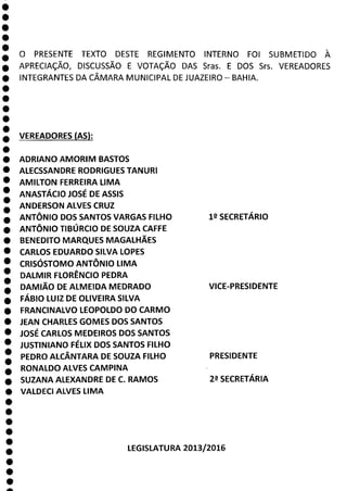 O PRESENTE TEXTO DESTE REGIMENTO INTERNO FOI SUBMETIDO À
APRECIAÇÃO, DISCUSSÃO E VOTAÇÃO DAS Sras. E DOS Srs. VEREADORES
INTEGRANTES DA CÂMARA MUNICIPAL DE JUAZEIRO - BAHIA.
1
1
1
1
1
1
1
1
1
a
VEREADORES (AS):
ADRIANO AMORIM BASTOS
ALECSSANDRE RODRIGUES TANURI
AMILTON FERREIRA LIMA
ANASTÁCIO JOSÉ DE ASSIS
ANDERSON ALVES CRUZ
ANTÔNIO DOS SANTOS VARGAS FILHO
ANTÔNIO TIBÚRCIO DE SOUZA CAFFE
BENEDITO MARQUES MAGALHÃES
CARLOS EDUARDO SILVA LOPES
CRISÓSTOMO ANTÔNIO LIMA
DALMIR FLORÊNCIO PEDRA
DAMIÃO DE ALMEIDA MEDRADO
FÁBIO LUIZ DE OLIVEIRA SILVA
FRANCINALVO LEOPOLDO DO CARMO
JEAN CHARLES GOMES DOS SANTOS
JOSÉ CARLOS MEDEIROS DOS SANTOS
JUSTINIANO FÉLIX DOS SANTOS FILHO
PEDRO ALCÂNTARA DE SOUZA FILHO
RONALDO ALVES CAMPINA
SUZANA ALEXANDRE DE C. RAMOS 22 SECRETÁRIA
VALDECI ALVES LIMA
LEGISLATURA 201312016
19 SECRETÁRIO
VICE-PRESIDENTE
PRESIDENTE
 