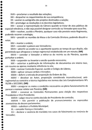 1
1
1
1
1
1
1
1
1
1
1
1
1
1
1
1
1
1
a
30
XVIII - proclamar o resultado das votações;
XIX - despachar os requerimentos de sua competência;
XX - assinar os autógrafos dos projetos destinados a sanção;
XXI - promulgar as resoluções e os decretos legislativos;
XXII - avocar a representação da Câmara quando se tratar de atos públicos de
especial relevância, e não seja possível designar comissão ou Vereador para esse fim;
XXIII - resolver, ouvido o Plenário, qualquer caso não previsto neste Regimento,
podendo recorrer a analogia;
XXIV - presidir as reuniões da Mesa e da Comissão Diretora, podendo discutir e
votar;
XXV - manter a ordem;
XXVI - conceder a palavra aos Vereadores;
XXVII - advertir ao orador ou o aparteante quanto ao tempo de que dispõe, não
permitindo que ultrapasse o tempo regimental estabelecido em um minuto; (NR)
XXVIII - convidar o Vereador a retirar-se do recinto ou do Plenário, quando
perturbar a ordem;
XXIX - suspender ou levantar a sessão quando necessário;
XXX - autorizar a publicação de informações de documentos em inteiro teor,
em resumo ou apenas mediante referência na ata;
XXXI - nomear Comissão Especial, ouvido o Colégio de Líderes;
XXXII - aplicar censura verbal a Vereador;
XXXIII - deferir a retirada de proposição da Ordem do Dia;
XXXIV - devolver ao Autor, proposição considerada inconstitucional, anti-
regimental ou contrária a técnica legislativa nos termos das Leis Complementares Ns
95/98 e 10712001; (NR)
XXXV - assegurar os meios e condições necessários ao pleno funcionamento de
parecer e nomear relator em Plenário; (NR)
XXXVI - convocar as Comissões Permanentes para eleição dos respectivos
Presidentes e Vice-Presidente;
XXXVII —julgar recurso contra decisão de Presidente de comissão;
XXXVIII - não permitir a publicação de pronunciamentos ou expressões
atentatórias do decoro parlamentar;
XXXIX - substituir o Prefeito Municipal;
XL -conceder licença a Vereador;
XLI - declarar a vacância do mandato nos casos de falecimento ou renúncia de
Vereador;
 