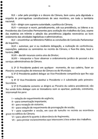 31
XLII - zelar pelo prestígio e o decoro da Câmara, bem como pela dignidade e
respeito às prerrogativas constitucionais de seus membros, em todo o território
nacional;
XLIII - dirigir com suprema autoridade, a política da Câmara;
XLIV - convocar e reunir, periodicamente, sob sua presidência, os Líderes e os
Presidentes das Comissões Permanentes para avaliação dos trabalhos da Casa, exame
das matérias em trâmite e adoção das providências julgadas necessárias ao bom
andamento das atividades legislativas e administrativas;
XLV - encaminhar ao Ministério Público as conclusões de Comissão Parlamentar
de Inquérito;
XLVI - autorizar, por si ou mediante delegação, a realização de conferências,
exposições, palestras ou seminários no recinto da Câmara, e fixar-lhe data, local e
horário; (NR)
XLVII - decidir recursos contra atos do Diretor;
XLVIII - interpretar e fazer observar o ordenamento jurídico de pessoal e dos
serviços administrativos da Câmara.
§ 22 O Presidente poderá em qualquer momento, de sua cadeira, fazer ao
Plenário comunicações de interesse da Câmara ou do Município.
§ 32 O Presidente poderá delegar ao Vice-Presidente competência que lhe seja
própria.
§ 49 O Vice-Presidente substitui o Presidente e é substituído pelo primeiro-
Secretário.
§ 52 O Presidente somente se dirigirá ao Plenário da cadeira presidencial, não
lhe sendo lícito dialogar com os Vereadores nem os apartear, podendo, entretanto,
interrompê-los para:
- votação de requerimento de urgência;
II - para comunicação importante;
III - para recepção de visitante;
IV— para votação de requerimento de prorrogação de sessão;
V - para suspender a sessão, em caso de tumulto no recinto ou ocorrência
grave no edifício da Câmara;
VI - para adverti-lo quanto à observância do Regimento;
VII - para prestar esclarecimentos que interessem à boa ordem dos trabalhos.
 