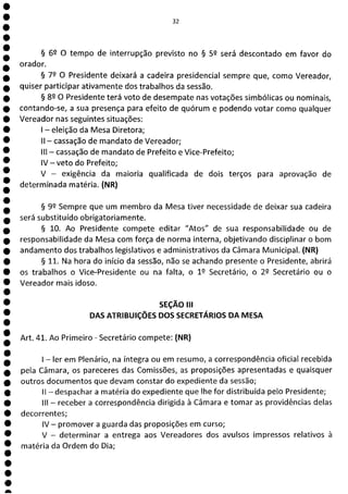 1
1
1
1
1
1
1
1
e
1
1
e
a
32
§ 62 O tempo de interrupção previsto no § 52 será descontado em favor do
orador.
§ 79 O Presidente deixará a cadeira presidencial sempre que, como Vereador,
quiser participar ativamente dos trabalhos da sessão.
§ 89 O Presidente terá voto de desempate nas votações simbólicas ou nominais,
contando-se, a sua presença para efeito de quórum e podendo votar como qualquer
Vereador nas seguintes situações:
- eleição da Mesa Diretora;
II - cassação de mandato de Vereador;
III - cassação de mandato de Prefeito e Vice-Prefeito;
IV - veto do Prefeito;
V - exigência da maioria qualificada de dois terços para aprovação de
determinada matéria. (NR)
§ 99 Sempre que um membro da Mesa tiver necessidade de deixar sua cadeira
será substituído obrigatoriamente.
§ 10. Ao Presidente compete editar "Atos" de sua responsabilidade ou de
responsabilidade da Mesa com força de norma interna, objetivando disciplinar o bom
andamento dos trabalhos legislativos e administrativos da Câmara Municipal. (NR)
§ 11. Na hora do início da sessão, não se achando presente o Presidente, abrirá
os trabalhos o Vice-Presidente ou na falta, o 1 9 Secretário, o 29 Secretário ou o
Vereador mais idoso.
SEÇÃO III
DAS ATRIBUIÇÕES DOS SECRETÁRIOS DA MESA
Art. 41. Ao Primeiro - Secretário compete: (NR)
- ler em Plenário, na íntegra ou em resumo, a correspondência oficial recebida
pela Câmara, os pareceres das Comissões, as proposições apresentadas e quaisquer
outros documentos que devam constar do expediente da sessão;
II - despachar a matéria do expediente que lhe for distribuída pelo Presidente;
III - receber a correspondência dirigida à Câmara e tomar as providências delas
decorrentes;
IV - promover a guarda das proposições em curso;
V - determinar a entrega aos Vereadores dos avulsos impressos relativos à
matéria da Ordem do Dia;
 