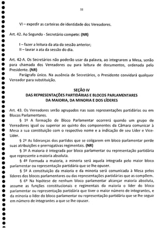 1
1
1
1
1
1
1
1
1
1
1
1
1
1
1
1
1
1
1
1
1
1
1
1
1
1
e
a
33
VI - expedir as carteiras de identidade dos Vereadores.
Art. 42. Ao Segundo - Secretário compete: (NR)
- fazer a leitura da ata da sessão anterior;
II - lavrar a ata da sessão do dia.
Art. 42-A. Os Secretários não poderão usar da palavra, ao integrarem a Mesa, senão
para chamada dos Vereadores ou para leitura de documentos, ordenada pelo
Presidente. (NR)
Parágrafo único. Na ausência de Secretários, o Presidente convidará qualquer
Vereador para substituição.
SEÇÃO IV
DAS REPRESENTAÇÕES PARTIDÁRIAS E BLOCOS PARLAMENTARES
DA MAIORIA, DA MINORIA E DOS LÍDERES
Art. 43. Os Vereadores serão agrupados nas suas representações partidárias ou em
Blocos Parlamentares.
§ 12 A formação de Bloco Parlamentar ocorrerá quando um grupo de
Vereadores igual ou superior ao quinto dos componentes da Câmara comunicar à
Mesa a sua constituição com o respectivo nome e a indicação de seu Líder e Vice-
Líder.
§ 2Q As lideranças dos partidos que se coligarem em bloco parlamentar perde
suas atribuições e prerrogativas regimentais. (NR)
§ 32 A maioria é integrada por bloco parlamentar ou representação partidária
que represente a maioria absoluta.
§ 42 Formada a maioria, a minoria será aquela integrada pelo maior bloco
parlamentar ou representação partidária que se lhe opuser.
§ 52 A constituição da maioria e da minoria será comunicada à Mesa pelos
líderes dos blocos parlamentares ou das representações partidárias que as compõem.
§ 62 Na hipótese de nenhum bloco parlamentar alcançar maioria absoluta,
assume as funções constitucionais e regimentais da maioria o líder do bloco
parlamentar ou representação partidária que tiver o maior número de integrantes, e
da minoria o líder do bloco parlamentar ou representação partidária que se lhe seguir
em número de integrantes a que se lhe opuser.
 