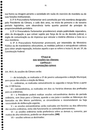 e
e
e
e
e
e
e
e
e
e
e
e
e
e
e
e
e
1
e
e
s
e
e
e
e
e
e
e
e
e
e
e
a
35
sua honra ou imagem perante a sociedade em razão do exercício do mandato ou de
suas funções institucionais.
§ 12 A Procuradoria Parlamentar será constituída por três membros designados
pelo Presidente da Câmara, a cada dois anos, no início do primeiro e do terceiro
período legislativo, com observância tanto quanto possível do princípio da
proporcionalidade partidária.
§ 22 A Procuradoria Parlamentar providenciará ampla publicidade reparadora,
além da divulgação a que estiver sujeito por força da lei ou de decisão judicial, o
órgão de comunicação ou de imprensa que veicular a matéria ofensiva a Casa ou a
seus membros.
§ 39 A Procuradoria Parlamentar promoverá, por intermédio do Ministério
Público ou de mandatários advocatícios, as medidas judiciais e extrajudiciais cabíveis
para obter ampla reparação, inclusive aquela a que se refere o inciso X, do art. 59, da
Constituição Federal.
TÍTULO III
DAS SESSÕES DA CÂMARA
CAPÍTULO 1
DISPOSIÇÕES GERAIS
Art. 44-A. As sessões da Câmara serão:
- de instalação, as realizadas a 12 de janeiro subsequente a eleição Municipal,
para posse dos eleitos e eleição da Mesa;
li - ordinárias, as realizadas semanalmente às segundas e terças feiras a partir
das 17:00 horas;
III - extraordinárias, as realizadas em dias ou horários diversos dos prefixados
para as ordinárias;
IV - o Presidente poderá realizar sessões extraordinárias dentro do período
ordinário, sem ônus para a Câmara, quando a seu juízo e ouvidas as lideranças das
bancadas ou dos blocos partidários, as circunstâncias o recomendarem ou haja
necessidade de deliberação urgente;
V - as sessões extraordinárias serão realizadas em horários ou dias diferentes
das sessões ordinárias, nelas não funcionarão as comissões permanentes;
VI - as sessões ordinárias terão preferência sobre as demais e, somente, por
motivo de alta relevância, poderão ser dispensadas; (NR)
VII - sessões solenes as destinadas:
 