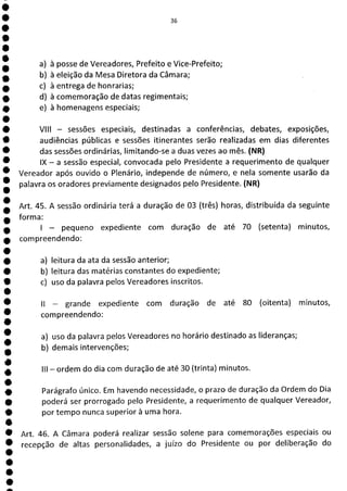 s
e
e
e
e
e
e
e
e
e
e
e
e
e
e
e
e
e
e
e
e
e
ÊE
a) à posse de Vereadores, Prefeito e Vice-Prefeito;
b) à eleição da Mesa Diretora da Câmara;
c) à entrega de honrarias;
d) à comemoração de datas regimentais;
e) à homenagens especiais;
VIII - sessões especiais, destinadas a conferências, debates, exposições,
audiências públicas e sessões itinerantes serão realizadas em dias diferentes
das sessões ordinárias, limitando-se a duas vezes ao mês. (NR)
IX - a sessão especial, convocada pelo Presidente a requerimento de qualquer
Vereador após ouvido o Plenário, independe de número, e nela somente usarão da
palavra os oradores previamente designados pelo Presidente. (NR)
Art. 45. A sessão ordinária terá a duração de 03 (três) horas, distribuída da seguinte
forma:
- pequeno expediente com duração de até 70 (setenta) minutos,
compreendendo:
a) leitura da ata da sessão anterior;
b) leitura das matérias constantes do expediente;
c) uso da palavra pelos Vereadores inscritos.
II - grande expediente com duração de até 80 (oitenta) minutos,
compreendendo:
a) uso da palavra pelos Vereadores no horário destinado as lideranças;
b) demais intervenções;
III - ordem do dia com duração de até 30 (trinta) minutos.
Parágrafo único. Em havendo necessidade, o prazo de duração da Ordem do Dia
poderá ser prorrogado pelo Presidente, a requerimento de qualquer Vereador,
por tempo nunca superior à uma hora.
Art. 46. A Câmara poderá realizar sessão solene para comemorações especiais ou
recepção de altas personalidades, a juízo do Presidente ou por deliberação do
 
